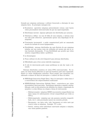 http://www.candidatoreal.com




                               formado por m´quinas autˆnomas e software fornecendo a abstra¸˜o de uma
                                             a           o                                  ca
                               m´quina unica. As principais vantagens s˜o:
                                 a     ´                               a

                                  • Econˆmicas: aproveitar m´quinas potencialmente ociosas; mais barato
                                         o                     a
                                    v´rios processadores interconectados do que um supercomputador.
                                     a

                                  • Distribui¸˜o inerente: algumas aplica¸˜es s˜o distribu´
                                             ca                          co    a          ıdas por natureza.

                                  • Tolerˆncia a falhas: em caso de falha de uma m´quina, o sistema como
                                         a                                        a
                                    um todo pode sobreviver, apresentando apenas uma degrada¸˜o de de-
                                                                                               ca
                                    sempenho.
                                  • Crescimento incremental: o poder computacional pode ser aumentado
                                    atrav´s da inclus˜o de novos equipamentos.
                                         e           a
                                  • Flexibilidade: sistemas distribu´
                                                                    ıdos s˜o mais ﬂex´
                                                                          a            ıveis do que m´quinas
                                                                                                      a
                                    isoladas, por isso muitas vezes s˜o utilizados at´ mesmo que n˜o se es-
                                                                     a               e              a
                                                                  ´
                                    teja buscando desempenho. E essa ﬂexibilidade que permite que v´riosa
                                    usu´rios compartilhem dados e perif´ricos.
                                        a                               e

                                  E as desvantagens:

                                  • Pouco software de alto n´ dispon´ para sistemas distribu´
                                                            ıvel    ıvel                    ıdos.
                                  • Diﬁculdades para evitar acesso indevido (seguran¸a).
                                                                                    c

                                  • A rede de interconex˜o pode causar problemas ou n˜o dar vaz˜o a de-
                                                        a                            a         a
                                    manda.

                                   Sistemas distribu´
                                                    ıdos consistem de v´rias CPUs interconectadas. No en-
                                                                         a
                               tanto, h´ v´rias formas diferentes no qual esse hardware pode estar organizado.
                                        a a
                               Dentre as v´rias classiﬁca¸˜es existentes, Flynn prop˜e uma taxonomia con-
                                            a             co                          o
                               siderando o n´mero de ﬂuxo de instru¸˜es e o n´mero de ﬂuxo de dados.
                                              u                       co        u

                                  • SISD(Single Instruction Single Data): ﬂuxo de instru¸˜es e dados unico ´
                                                                                        co           ´     e
                                    a caracter´
                                              ıstica dos uniprocessadores tradicionais
                                  • MIMD(Multiple Instructions Multiple Data): caracteriza-se por v´rios a
                                    processadores interconectados. Tanembaum apresenta a seguinte subclas-
                                    siﬁca¸˜o, onde os dois primeiros s˜o deﬁnidos em rela¸˜o a organiza¸˜o da
                                         ca                           a                  ca            ca
                                    mem´ria e os dois ultimos em rela¸˜o a forma de interconex˜o:
                                         o             ´                ca                       a

                                       – Multiprocessador: m´quinas MIMD com mem´ria compartilhada (um
                                                            a                      o
http://www.candidatoreal.com




                                         unico espa¸o de endere¸amento virtual compartilhado por todas as
                                         ´         c           c
                                         CPUs).
                                       – Multicomputador: m´quinas que n˜o possuem mem´ria compartil-
                                                               a            a                o
                                         hada, isto ´, cada processador possui sua mem´ria privada.
                                                    e                                 o
                                       – Barramento: um unico cabo, rede, barramento ou outro meio que
                                                           ´
                                         conecte todas as m´quinas. Analogia: TV a cabo.
                                                            a
                                       – Switch: existem cabos individuais conectando m´quina a m´quina,
                                                                                       a         a
                                         com v´rios padr˜es poss´
                                              a         o       ıveis.




                                                                     62
 