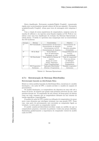 http://www.candidatoreal.com




                                   Outra classiﬁca¸˜o: Fortemente acoplado(Tightly Coupled): comunica¸˜o
                                                  ca                                                       ca
                               r´pida entre os processadores (grande n´mero de bits por segundo). Fracamente
                                a                                     u
                               acoplado(Loosely Coupled): atraso para troca de mensagem entre m´quinas ´
                                                                                                    a         e
                               alto.
                                   Com a cria¸˜o de novas arquiteturas de computadores, surgiram novas de-
                                              ca
                               mandas de software e, em especial, novas fun¸˜es exigidas ao S.O. Pode-se con-
                                                                           co
                               siderar como uma boa classiﬁca¸˜o da evolu¸˜o dos Sistemas Operacionais a
                                                                ca          ca
                               tabela abaixo. A tabela 4.1 apresenta uma compara¸˜o entre as caracter´
                                                                                   ca                  ısticas
                               dos S.O modernos

                                Gera¸˜o
                                    ca        Sistema               Caracter´
                                                                            ıstica                 Objetivo
                                1a         SO Centralizado   Gerenciamento de Processos      Gerenciamento de
                                                             Gerenciamento de Mem´ria o            recursos
                                                               Gerenciamento de E/S          Mem´ria estendida
                                                                                                   o
                                                             Gerenciamento de Arquivos           Virtualidade
                                2a           SO de Rede            Acesso Remoto            Compartilhamento de
                                                                Troca de Informa¸˜es
                                                                                  co               recursos
                                                                 Navega¸˜o na rede
                                                                         ca                  Interoperabilidade
                                3a          SO Distribu´
                                                       ıdo   Vis˜o global do Sistema de
                                                                a                           Vis˜o de computador
                                                                                               a
                                                                      arquivos,               ´
                                                                                             Unico em sistema
                                                                  Espa¸o de nomes
                                                                       c                         de M´ltiplos
                                                                                                      u
                                                                 Tempo, Seguran¸a  c            Computadores
                                                                Poder Computacional             Transparˆncia
                                                                                                         e
                                4a         SO Cooperativo      Aplica¸˜es Distribu´
                                                                     co             ıdas    Trabalho cooperativo
                                             Autˆnomo
                                                o              Abertas e Cooperativas             Autonomia

                                                     Tabela 4.1: Sistemas Operacionais



                               4.7.1      Estrutura¸˜o de Sistemas Distribu´
                                                   ca                      ıdos
                               Estrutura¸˜o baseada na distribui¸˜o f´
                                        ca                      ca ısica
                               Dentre os v´rios modelos baseados da distribui¸˜o f´
                                           a                                 ca ısica, encontram-se o modelo
                               hier´rquico, o do cache de CPU, o usu´rio servidor e o modelo de conjunto de
                                   a                                  a
                               processadores.
                                   No modelo hier´rquico, os computadores s˜o dispostos em uma rede sob a
                                                    a                        a
                               forma de ´rvore, de maneira que quanto mais pr´ximos estiverem da raiz, mais
                                         a                                     o
                               potentes dever˜o ser. O computador da raiz tratar´, de forma geral, do sistema
                                               a                                  a
                               como um todo, enquanto que os computadores distantes da raiz tratar˜o de a
                               tarefas espec´ıﬁcas e especializadas.
http://www.candidatoreal.com




                                   O modelo de cache de CPU consiste na utiliza¸˜o de computadores de menor
                                                                               ca
                               porte como elementos que interligam terminais com uma grande CPU. Nesse
                               caso, uma parte do processamento ser´ executada no computador ligado ao
                                                                       a
                               terminal, e a outra parte no computador central.
                                   O modelo usu´rio-servidor(cliente/servidor) surgiu na medida em que os
                                                  a
                               computadores pequenos, crescendo em potˆncia e tendo seus pre¸os reduzidos,
                                                                          e                    c
                               diminu´ıram gradativamente a importˆncia do computador central do modelo
                                                                     a
                               cache de CPU.




                                                                     63
 