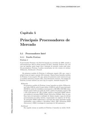 http://www.candidatoreal.com




                               Cap´
                                  ıtulo 5

                               Principais Processadores de
                               Mercado

                               5.1     Processadores Intel
                               5.1.1    Fam´ Pentium
                                           ılia
                               Pentium 4
                               O processador Pentium 4 da Intel foi lan¸ado em novembro de 2000, usando a
                                                                       c
                               microarquitetura x86 de s´tima gera¸˜o da Intel, chamada Netburst, que veio
                                                        e         ca
                               com um pipeline muito longo com a inten¸˜o de permitir clocks mais altos.
                                                                         ca
                               Os processadores Pentium 4 podem encontrados em trˆs vers˜es de n´cleos:
                                                                                     e     o       u
                               Willamette, Northwood e Prescott.

                                   Os primeiros modelos de Pentium 4 utilizavam soquete 423, que, como o
                               pr´prio nome j´ sugere, possu´ 423 terminais. Depois foram lan¸ados modelos
                                 o           a              ıa                               c
                               de Pentium 4 com soquete 478, que, apesar de possu´ırem mais contatos do que
                               os modelos anteriores (soquete 423), eram ﬁsicamente menores. Os modelos de
                               Pentium 4 atuais utilizam um novo tipo de soquete, chamado Soquete 775.

                                Willamette
                                    Os primeiros modelos de Pentium 4 eram baseados no n´cleo Willamette,
                                                                                            u
                                    que tinha 8 KB de cache L1 para dados; 12 KB de cache L1 para instru¸˜o;
                                                                                                        ca
                                    256 KB de cache L2; trabalhava externamente a 400 MHz (100 MHz trans-
http://www.candidatoreal.com




                                    ferindo quatro dados por pulso de clock); padr˜o de pinagem soquete 423
                                                                                   a
                                    e 478; clock interno de 1,30 a 2 GHz; suporte a instru¸˜es MMX (oferece
                                                                                          co
                                    um modelo de execu¸˜o SIMD (Single Instruction Multiple Data, ou seja,
                                                         ca
                                    ﬂuxo unico de instru¸˜es e m´ltiplos de dados) simples, capaz de efetuar
                                          ´              co       u
                                    processamentos de dados inteiros, empacotados em registros de 64 bits.
                                    As instru¸˜es MMX melhoraram a execu¸˜o das assim chamadas tarefas
                                              co                             ca
                                    multim´ ıdias, como codiﬁcar e decodiﬁcar v´ıdeo), SSE (Streaming SIMD
                                    Extensions) e SSE2; tecnologia de constru¸˜o de 180 nanˆmetro.
                                                                              ca              o

                                Northwood
                                    Em seguida vieram os modelos de Pentium 4 baseados no n´cleo North-
                                                                                           u


                                                                    65
 