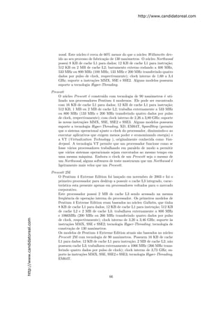 http://www.candidatoreal.com




                                   wood. Este n´cleo ´ cerca de 60% menor do que o n´cleo Willamette dev-
                                                u     e                               u
                                   ido ao seu processo de fabrica¸˜o de 130 nanˆmetros. O n´cleo Northwood
                                                                 ca            o           u
                                   possui 8 KB de cache L1 para dados; 12 KB de cache L1 para instru¸˜o;
                                                                                                       ca
                                   512 KB ou 2 MB de cache L2; barramento externo rodando a 400 MHz,
                                   533 MHz ou 800 MHz (100 MHz, 133 MHz e 200 MHz transferindo quatro
                                   dados por pulso de clock, respectivamente); clock interno de 1,60 a 3,4
                                   GHz; suporte a instru¸oes MMX, SSE e SSE2. Alguns modelos possuem
                                                          c˜
                                   suporte a tecnologia Hyper-Threading.

                               Prescott
                                   O n´cleo Prescott ´ constru´ com tecnologia de 90 nanˆmetros ´ uti-
                                        u              e        ıdo                            o       e
                                   lizado nos processadores Pentium 4 modernos. Ele pode ser encontrado
                                   com 16 KB de cache L1 para dados; 12 KB de cache L1 para instru¸˜o;   ca
                                   512 KB, 1 MB ou 2 MB de cache L2; trabalha externamente a 533 MHz
                                   ou 800 MHz (133 MHz e 200 MHz transferindo quatro dados por pulso
                                   de clock, respectivamente); com clock interno de 2,26 a 3,80 GHz; suporte
                                   a
                                   `s novas instru¸˜es MMX, SSE, SSE2 e SSE3. Alguns modelos possuem
                                                   co
                                   suporte a tecnologia Hyper-Threading, XD, EM64T, SpeedStep (permite
                                   que o sistema operacional ajuste o clock do processador, diminuindo-o ao
                                   executar aplicativos que exigem menos poder e economizando energia) e
                                   a VT (Virtualization Technology ), originalmente conhecida como Van-
                                   derpool. A tecnologia VT permite que um processador funcione como se
                                   fosse v´rios processadores trabalhando em paralelo de modo a permitir
                                            a
                                   que v´rios sistemas operacionais sejam executados ao mesmo tempo em
                                          a
                                   uma mesma m´quina. Embora o clock de um Prescott seja o mesmo de
                                                  a
                                   um Northwood, alguns softwares de teste mostraram que um Northwood ´     e
                                   ligeiramente mais veloz que um Prescott.
                               Prescott 2M
                                   O Pentium 4 Extreme Edition foi lan¸ado em novembro de 2003 e foi o
                                                                          c
                                   primeiro processador para desktop a possuir o cache L3 integrado, carac-
                                   ter´
                                      ıstica esta presente apenas em processadores voltados para o mercado
                                   corporativo.
                                   Este processador possui 2 MB de cache L3 sendo acessado na mesma
                                   freq¨ˆncia de opera¸˜o interna do processador. Os primeiros modelos de
                                        ue              ca
                                   Pentium 4 Extreme Edition eram baseados no n´cleo Gallatin, que tinha
                                                                                    u
                                   8 KB de cache L1 para dados; 12 KB de cache L1 para instru¸˜o; 512 KB
                                                                                                ca
                                   de cache L2 e 2 MB de cache L3; trabalhava externamente a 800 MHz
                                   e 1066MHz (200 MHz ou 266 MHz transferindo quatro dados por pulso
http://www.candidatoreal.com




                                   de clock, respectivamente); clock interno de 3,20 a 3,46 GHz; suporte `s
                                                                                                         a
                                   instru¸˜es MMX, SSE e SSE2; tecnologia Hyper-Threading; tecnologia de
                                          co
                                   constru¸˜o de 130 nanˆmetros.
                                            ca             o
                                   Os modelos de Pentium 4 Extreme Edition atuais s˜o baseados no n´cleo
                                                                                      a               u
                                   Prescott 2M com tecnologia de 90 nanˆmetros. Possuem 16 KB de cache
                                                                          o
                                   L1 para dados; 12 KB de cache L1 para instru¸˜o; 2 MB de cache L2; n˜o
                                                                                 ca                      a
                                   possuem cache L3; trabalhava externamente a 1066 MHz (266 MHz trans-
                                   ferindo quatro dados por pulso de clock); clock interno de 3,73 GHz; su-
                                   porte `s instru¸˜es MMX, SSE, SSE2 e SSE3; tecnologia Hyper-Threading,
                                          a        co
                                   EM64T.




                                                                    66
 