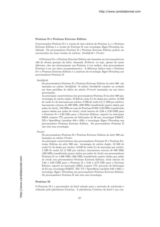 http://www.candidatoreal.com




                               Pentium D e Pentium Extreme Edition
                               O processador Pentium D ´ a vers˜o de dois n´cleos do Pentium 4, e o Pentium
                                                         e      a          u
                               Extreme Edition ´ a vers˜o do Pentium D com tecnologia HyperThreading ha-
                                                e      a
                               bilitada. Os processadores Pentium D e Pentium Extreme Edition podem ser
                               encontrados em duas vers˜es de n´cleos: Smithﬁeld e Presler.
                                                        o       u

                                   O Pentium D e o Pentium Extreme Edition s˜o baseados na microarquitetura
                                                                            a
                               x86 de s´tima gera¸˜o da Intel, chamada Netburst, ou seja, apesar do nome
                                        e           ca
                               diferente, eles s˜o internamente um Pentium 4 (ou melhor, dois processadores
                                                a
                               Pentium 4 em um unico encapsulamento). A diferen¸a b´sica entre o Pentium
                                                   ´                              c a
                               D e o Pentium Extreme Edition ´ a ausˆncia da tecnologia HyperThreading nos
                                                                e    e
                               processadores Pentium D.

                                Smithﬁeld
                                    Os processadores Pentium D e Pentium Extreme Edition da s´rie 800 s˜o
                                                                                                   e           a
                                    baseados no n´cleo Smithﬁeld. O n´cleo Smithﬁeld consiste na verdade
                                                   u                       u
                                    em duas pastilhas de sil´  ıcio do n´cleo Prescott montadas em um unico
                                                                         u                                 ´
                                    processador.
                                    As principais caracter´ısticas dos processadores Pentium D da s´rie 800 s˜o:
                                                                                                   e          a
                                    tecnologia de n´cleo duplo; 16 KB de cache L1 de dados por n´cleo; 12 KB
                                                   u                                              u
                                    de cache L1 de instru¸˜o por n´cleo; 2 MB de cache L2 (1 MB por n´cleo);
                                                          ca         u                                   u
                                    barramento externo de 800 MHz (200 MHz transferindo quatro dados por
                                    pulso de clock), 533 MHz no caso do Pentium D 805 (133 MHz transferindo
                                    quatro dados por pulso de clock); clock interno de 2,66 a 3,20 GHZ para
                                    o Pentium D e 3,20 GHz para o Extreme Edition; suporte `s instru¸˜es
                                                                                                  a          co
                                    SSE3; soquete 775; processo de fabrica¸˜o de 90 nm; tecnologia EM64T,
                                                                              ca
                                    XD e SpeedStep (modelos 840 e 830); e tecnologia Hyper-Threading nos
                                    processadores Pentium Extreme Edition. Os processadores Pentium D
                                    n˜o tˆm esta tecnologia.
                                     a e

                                Presler
                                    Os processadores Pentium D e Pentium Extreme Edition da s´rie 900 s˜o
                                                                                                 e        a
                                    baseados no n´cleo Presler.
                                                  u
                                    As principais caracter´
                                                          ısticas dos processadores Pentium D e Pentium Ex-
                                    treme Edition da s´rie 900 s˜o: tecnologia de n´cleo duplo; 16 KB de
                                                        e          a                  u
                                    cache L1 de dados por n´cleo; 12 KB de cache L1 de instru¸˜o por n´cleo;
                                                             u                               ca        u
                                    4 MB de cache L2 (2 MB por n´cleo); barramento externo de 800 MHz
                                                                      u
                                    (200 MHz transferindo quatro dados por pulso de clock) nos processadores
                                    Pentium D ou 1.066 MHz (266 MHz transferindo quatro dados por pulso
http://www.candidatoreal.com




                                    de clock) nos processadores Pentium Extreme Edition; clock interno de
                                    2,80 a 3,60 GHZ para o Pentium D e 3,46 a 3,73 GHz para o Extreme
                                    Edition; suporte `s instru¸˜es SSE3; soquete 775; processo de fabrica¸˜o
                                                     a         co                                        ca
                                    de 65 nm; tecnologia EM64T, XD, VT e SpeedStep (modelos 840 e 830); e
                                    tecnologia Hyper-Threading nos processadores Pentium Extreme Edition.
                                    Os processadores Pentium D n˜o tˆm esta tecnologia.
                                                                     a e

                               Pentium M
                               O Pentium M ´ o processador da Intel voltado para o mercado de notebooks e
                                              e
                               utilizado pela plataforma Centrino. A plataforma Centrino da Intel ´ um con-
                                                                                                  e


                                                                      67
 