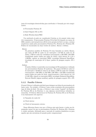 http://www.candidatoreal.com




                               junto de tecnologias desenvolvidas para notebooks e ´ formada por trˆs compo-
                                                                                   e               e
                               nentes:

                                  • Processador Pentium M
                                  • Intel Chipsets 855 ou 915
                                  • Rede Wireless Intel/PRO

                                   Um notebook s´ pode ser considerado Centrino se ele possuir todos esses
                                                 o
                               trˆs componentes. O processador Pentium M da Intel foi lan¸ado em mar¸o de
                                 e                                                          c             c
                               2003, usando a microarquitetura x86 de sexta gera¸˜o da Intel, ou seja, a mesma
                                                                                ca
                               arquitetura usada pelos processadores Pentium Pro, Pentium II e Pentium III.
                               Podem ser encontrados em duas vers˜es de n´cleos: Banias e Dothan.
                                                                   o       u

                                Banias
                                    Os primeiros modelos de Pentium M eram baseados no n´cleo Banias,
                                                                                             u
                                    que tinha 32 KB de cache L1 de instru¸˜es e 32 KB de cache L1 de
                                                                            co
                                    dados; 1 MB de cache L2; trabalhava externamente a 400 MHz (100 MHz
                                    transferindo quatro dados por pulso de clock); clock interno de 1,10 a
                                    1,50GHz; suporte as instru¸˜es SSE2; tecnologia Enhanced SpeedStep;
                                                               co
                                    tecnologia de constru¸˜o de 0, 13µm; padr˜o de pinagem soquete 478 e
                                                         ca                   a
                                    479.
                                Dothan
                                    O n´cleo Dothan ´ constru´ com tecnologia de 90 nanˆmetros ´ utilizado
                                        u             e       ıdo                         o       e
                                    nos processadores Pentium M modernos. Ele possui 32 KB de cache L1
                                    de instru¸˜es e 32 KB de cache L1 de dados; 2 MB de cache L2; trabalha
                                             co
                                    externamente a 400 MHz ou 533 MHz (100 MHz e 133 MHz transferindo
                                    quatro dados por pulso de clock, respectivamente); clock interno de 1,10
                                    a 2,26 GHz; suporte as instru¸˜es SSE2; tecnologia Enhanced SpeedStep,
                                                                  co
                                    Execute Disable (alguns modelos); padr˜o de pinagem soquete 478 e 479.
                                                                           a

                               5.1.2    Fam´ Celeron
                                           ılia
                               O nome Celeron ´ utilizado pela Intel para designar sua linha de processadores de
                                               e
                               baixo custo. Na verdade, o Celeron ´ uma vers˜o econˆmica dos processadores
                                                                    e          a        o
                               topo de linha da Intel. Ou seja, o Celeron ´ uma vers˜o ?capada? do Pentium
                                                                           e          a
                               II, Pentium III ou do Pentium 4, com algumas caracter´       ısticas reduzidas ou
                               removidas. O Celeron diferencia-se do Pentium II, Pentium III ou do Pentium
                               4 em basicamente trˆs aspectos:
                                                   e
http://www.candidatoreal.com




                                  • Tamanho do cache L2
                                  • Clock interno
                                  • Clock do barramento externo

                                   Essas diferen¸as fazem com que o Celeron seja mais barato e tenha um de-
                                                c
                               sempenho menor do que os processadores Pentium II, Pentium III e Pentium
                               4, sendo, portanto, destinado para o mercado de usu´rios dom´sticos ou para
                                                                                   a         e
                               aqueles que n˜o necessitam de grande poder computacional.
                                             a



                                                                      68
 