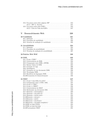 http://www.candidatoreal.com




                                   19.4 Um pouco mais sobre p´ginas JSP
                                                               a                .   .   .   .   .   .   .   .   .   .   .   .   .   .   .   .   .   213
                                        19.4.1 JSP vs. Servlets . . . . . .     .   .   .   .   .   .   .   .   .   .   .   .   .   .   .   .   .   215
                                   19.5 Um pouco mais sobre EJB’s . . . .       .   .   .   .   .   .   .   .   .   .   .   .   .   .   .   .   .   216
                                        19.5.1 Ciclo de Vida dos EJB’s . .      .   .   .   .   .   .   .   .   .   .   .   .   .   .   .   .   .   217


                               V    Desenvolvimento Web                                                                                             220
                               20 Usabilidade                                                                  221
                                  20.1 Deﬁni¸˜o . . . . . . . . . . . . . . . . . . . . . . . . . . . . . . . 221
                                             ca
                                  20.2 Princ´
                                            ıpios da usabilidade . . . . . . . . . . . . . . . . . . . . . . . 222
                                  20.3 T´cnicas de avalia¸˜o de usabilidade . . . . . . . . . . . . . . . . 223
                                        e                ca

                               21 Acessibilidade                                                                                                    224
                                  21.1 Deﬁni¸˜o . . . . . . . . . . . . . . . . . . . . . . . . . . . . . . .
                                             ca                                                                                                     224
                                  21.2 Princ´
                                            ıpios da acessibilidade . . . . . . . . . . . . . . . . . . . . .                                       224
                                  21.3 T´cnicas de avalia¸˜o de acessibilidade . . . . . . . . . . . . . . .
                                        e                ca                                                                                         227

                               22 Padr˜es Web W3C
                                      o                                                                                                             229

                               23 XML                                                                                                               233
                                  23.1 O que ´ XML? . . . . . . . . . . .
                                              e                                 . .     .   .   .   .   .   .   .   .   .   .   .   .   .   .   .   233
                                  23.2 Caracter´ısticas do XML . . . . . .      . .     .   .   .   .   .   .   .   .   .   .   .   .   .   .   .   234
                                  23.3 Compara¸˜o entre XML e HTML .
                                                 ca                             . .     .   .   .   .   .   .   .   .   .   .   .   .   .   .   .   234
                                  23.4 Sintaxe b´sica do XML . . . . . .
                                                 a                              . .     .   .   .   .   .   .   .   .   .   .   .   .   .   .   .   234
                                  23.5 Conjunto de tags . . . . . . . . . .     . .     .   .   .   .   .   .   .   .   .   .   .   .   .   .   .   236
                                  23.6 NameSpaces . . . . . . . . . . . . .     . .     .   .   .   .   .   .   .   .   .   .   .   .   .   .   .   238
                                  23.7 Gram´tica de um documento XML
                                            a                                     .     .   .   .   .   .   .   .   .   .   .   .   .   .   .   .   239
                                  23.8 Tecnologias XML . . . . . . . . . .      . .     .   .   .   .   .   .   .   .   .   .   .   .   .   .   .   244
                                  23.9 Benef´
                                            ıcios da linguagem XML . . .        . .     .   .   .   .   .   .   .   .   .   .   .   .   .   .   .   245
                                  23.10Ferramentas de desenvolvimento .         . .     .   .   .   .   .   .   .   .   .   .   .   .   .   .   .   246

                               24 XSLT                                                                                                              247
                                  24.1 O que ´ uma folha de estilo? . .
                                             e                              .   .   .   .   .   .   .   .   .   .   .   .   .   .   .   .   .   .   247
                                  24.2 Compara¸˜o entre o CSS e XSL .
                                                ca                          .   .   .   .   .   .   .   .   .   .   .   .   .   .   .   .   .   .   247
                                  24.3 O que ´ o XSL? . . . . . . . . . .
                                             e                              .   .   .   .   .   .   .   .   .   .   .   .   .   .   .   .   .   .   248
                                  24.4 O que ´ o XSLT? . . . . . . . . .
                                             e                              .   .   .   .   .   .   .   .   .   .   .   .   .   .   .   .   .   .   248
                                  24.5 Caracter´
                                               ısticas do XSLT . . . . .    .   .   .   .   .   .   .   .   .   .   .   .   .   .   .   .   .   .   249
                                  24.6 Declarando um documento XSL .        .   .   .   .   .   .   .   .   .   .   .   .   .   .   .   .   .   .   249
                                  24.7 Elemento <xsl:template> . . . .      .   .   .   .   .   .   .   .   .   .   .   .   .   .   .   .   .   .   250
http://www.candidatoreal.com




                                  24.8 Elemento <xsl:value-of> . . . . .    .   .   .   .   .   .   .   .   .   .   .   .   .   .   .   .   .   .   251
                                  24.9 Elemento <xsl:for-each> . . . . .    .   .   .   .   .   .   .   .   .   .   .   .   .   .   .   .   .   .   252
                                  24.10Elemento <xsl:sort> . . . . . . .    .   .   .   .   .   .   .   .   .   .   .   .   .   .   .   .   .   .   252
                                  24.11Elemento <xsl:if> . . . . . . . .    .   .   .   .   .   .   .   .   .   .   .   .   .   .   .   .   .   .   252
                                  24.12Elemento <xsl:choose> . . . . .      .   .   .   .   .   .   .   .   .   .   .   .   .   .   .   .   .   .   253
                                  24.13Elemento <xsl:apply-templates>       .   .   .   .   .   .   .   .   .   .   .   .   .   .   .   .   .   .   253
                                  24.14XSL no lado Cliente . . . . . . .    .   .   .   .   .   .   .   .   .   .   .   .   .   .   .   .   .   .   254
                                  24.15XSL no lado Servidor . . . . . .     .   .   .   .   .   .   .   .   .   .   .   .   .   .   .   .   .   .   254
                                  24.16Processadores XSLT . . . . . . .     .   .   .   .   .   .   .   .   .   .   .   .   .   .   .   .   .   .   255




                                                                       6
 