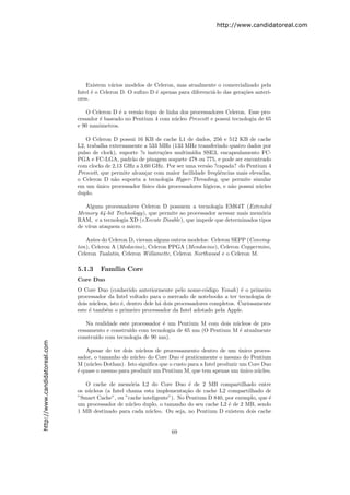 http://www.candidatoreal.com




                                   Existem v´rios modelos de Celeron, mas atualmente o comercializado pela
                                             a
                               Intel ´ o Celeron D. O suﬁxo D ´ apenas para diferenci´-lo das gera¸˜es anteri-
                                     e                        e                      a            co
                               ores.

                                   O Celeron D ´ a vers˜o topo de linha dos processadores Celeron. Esse pro-
                                                e      a
                               cessador ´ baseado no Pentium 4 com n´cleo Prescott e possui tecnologia de 65
                                        e                             u
                               e 90 nanˆmetros.
                                       o

                                  O Celeron D possui 16 KB de cache L1 de dados, 256 e 512 KB de cache
                               L2, trabalha externamente a 533 MHz (133 MHz transferindo quatro dados por
                               pulso de clock), suporte ?s instru¸˜es multim´
                                                                  co          ıdia SSE3, encapsulamento FC-
                               PGA e FC-LGA, padr˜o de pinagem soquete 478 ou 775, e pode ser encontrado
                                                     a
                               com clocks de 2,13 GHz a 3,60 GHz. Por ser uma vers˜o ?capada? do Pentium 4
                                                                                     a
                               Prescott, que permite alcan¸ar com maior facilidade freq¨ˆncias mais elevadas,
                                                           c                             ue
                               o Celeron D n˜o suporta a tecnologia Hyper-Threading, que permite simular
                                              a
                               em um unico processador f´
                                       ´                  ısico dois processadores l´gicos, e n˜o possui n´cleo
                                                                                    o          a          u
                               duplo.

                                  Alguns processadores Celeron D possuem a tecnologia EM64T (Extended
                               Memory 64-bit Technology), que permite ao processador acessar mais mem´ria
                                                                                                      o
                               RAM, e a tecnologia XD (eXecute Disable), que impede que determinados tipos
                               de v´
                                   ırus ataquem o micro.

                                  Antes do Celeron D, vieram alguns outros modelos: Celeron SEPP (Conving-
                               ton), Celeron A (Medocino), Celeron PPGA (Mendocino), Celeron Coppermine,
                               Celeron Tualatin, Celeron Willamette, Celeron Northwood e o Celeron M.

                               5.1.3    Fam´ Core
                                           ılia
                               Core Duo
                               O Core Duo (conhecido anteriormente pelo nome-c´digo Yonah) ´ o primeiro
                                                                                     o             e
                               processador da Intel voltado para o mercado de notebooks a ter tecnologia de
                               dois n´cleos, isto ´, dentro dele h´ dois processadores completos. Curiosamente
                                      u           e               a
                               este ´ tamb´m o primeiro processador da Intel adotado pela Apple.
                                    e      e

                                   Na realidade este processador ´ um Pentium M com dois n´cleos de pro-
                                                                 e                        u
                               cessamento e constru´ com tecnologia de 65 nm (O Pentium M ´ atualmente
                                                    ıdo                                     e
                               constru´ com tecnologia de 90 nm).
                                      ıdo
http://www.candidatoreal.com




                                   Apesar de ter dois n´cleos de processamento dentro de um unico proces-
                                                       u                                          ´
                               sador, o tamanho do n´cleo do Core Duo ´ praticamente o mesmo do Pentium
                                                     u                   e
                               M (n´cleo Dothan). Isto signiﬁca que o custo para a Intel produzir um Core Duo
                                    u
                               ´ quase o mesmo para produzir um Pentium M, que tem apenas um unico n´cleo.
                               e                                                                  ´     u

                                  O cache de mem´ria L2 do Core Duo ´ de 2 MB compartilhado entre
                                                     o                     e
                               os n´cleos (a Intel chama esta implementa¸˜o de cache L2 compartilhado de
                                   u                                      ca
                               ”Smart Cache”, ou ”cache inteligente”). No Pentium D 840, por exemplo, que ´
                                                                                                          e
                               um processador de n´cleo duplo, o tamanho do seu cache L2 ´ de 2 MB, sendo
                                                    u                                     e
                               1 MB destinado para cada n´cleo. Ou seja, no Pentium D existem dois cache
                                                           u


                                                                     69
 