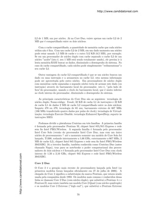 http://www.candidatoreal.com




                               L2 de 1 MB, um por n´cleo. J´ no Core Duo, existe apenas um cache L2 de 2
                                                   u       a
                               MB que ´ compartilhado entre os dois n´cleos.
                                       e                             u

                                   Com o cache compartilhado, a quantidade de mem´ria cache que cada n´cleo
                                                                                  o                    u
                               utiliza n˜o ´ ﬁxa. Com um cache L2 de 2 MB, em um dado momento um n´cleo
                                        a e                                                            u
                               pode estar usando 1,5 MB de cache e o outro 512 KB (0,5 MB), por exemplo.
                               Se em um processador de n´cleo duplo com cache separado o cache L2 de um
                                                           u
                               n´cleo ”acabe”(isto ´, seu 1 MB est´ sendo totalmente usado), ele precisa ir `
                                 u                  e             a                                         a
                               lenta mem´ria RAM buscar os dados, diminuindo o desempenho do sistema. No
                                          o
                               caso do cache compartilhado, cada n´cleo pode simplesmente ”redimensionar”o
                                                                  u
                               seu cache L2.

                                   Outra vantagem do cache L2 compartilhado ´ que se um n´cleo buscou um
                                                                              e            u
                               dado ou uma instru¸˜o e a armazenou no cache L2, esta mesma informa¸˜o
                                                    ca                                                  ca
                               pode ser aproveitada pelo outro n´cleo. Em processadores de n´cleo duplo
                                                                  u                             u
                               com mem´rias cache separadas o segundo n´cleo teria de acessar este dado (ou
                                         o                               u
                               instru¸˜o) atrav´s do barramento local do processador, isto ´, ”pelo lado de
                                     ca         e                                          e
                               fora”do processador, usando o clock do barramento local, que ´ muito inferior
                                                                                            e
                               ao clock interno do processador, diminuindo o desempenho do sistema.

                                    As principais caracter´
                                                          ısticas do Core Duo s˜o as seguintes: tecnologia de
                                                                               a
                               n´cleo duplo; Nome-c´digo: Yonah; 32 KB de cache L1 de instru¸˜es e 32 KB
                                 u                    o                                         co
                               de cache L1 de dados 2 MB de cache L2 compartilhado entre os dois n´cleos;
                                                                                                       u
                               Soquete 478 ou 479; tecnologia de 65 nm; barramento externo de 667 MHz
                               (166 MHz transferindo quatro dados por pulso de clock); tecnologia de Virtual-
                               iza¸˜o; tecnologia Execute Disable; tecnologia Enhanced SpeedStep; suporte `s
                                   ca                                                                      a
                               instru¸˜es SSE3.
                                      co

                                   Podemos dividir a plataforma Centrino em trˆs fam´
                                                                                e     ılias. A primeira fam´ılia
                               ´ formada pelo processador Pentium M, chipset Intel 855/915 Express e rede
                               e
                               sem ﬁo Intel PRO/Wireless. A segunda fam´ ´ formada pelo processador
                                                                             ılia e
                               Intel Core Solo (vers˜o do processador Intel Core Duo, mas com um unico
                                                     a                                                    ´
                               n´cleo de processamento ? at´ o momento somente um modelo de Core Solo foi
                                 u                            e
                               lan¸ado, T1300, rodando internamente a 1,66 GHz, externamente a 667 MHz, 2
                                   c
                               MB de cache L2), chipset Intel 945 Express e rede sem ﬁo Intel PRO/Wireless
                               3945ABG. J´ a terceira fam´
                                           a                ılia, tamb´m conhecida como Centrino Duo (antes
                                                                      e
                               chamada Napa), traz para os notebooks o poder computacional dos proces-
                               sadores de dois n´cleos e ´ formada pelo processador Intel Core Duo com clock
                                                u        e
                               interno de 1,50 a 2,16 GHz, chipset 945 Express e rede Intel PRO/Wireless
http://www.candidatoreal.com




                               3945ABG.

                               Core 2 Duo
                               O Core 2 ´ a gera¸˜o mais recente de processadores lan¸ada pela Intel (os
                                           e      ca                                    c
                               primeiros modelos foram lan¸ados oﬁcialmente em 27 de julho de 2006). A
                                                            c
                               chegada do Core 2 signiﬁca a substitui¸˜o da marca Pentium, que estava sendo
                                                                     ca
                               usada pela companhia desde 1993. Os modelos mais comuns e conhecidos dessa
                               linha se chamam Core 2 Duo (com n´cleo duplo), que substitui o Pentium 4 e o
                                                                   u
                               Pentium D, mas existe tamb´m um modelo Core 2 Quad (com n´cleo qu´druplo)
                                                          e                                u       a
                               e os modelos Core 2 Extreme (”high end”), que substitui o Pentium Extreme


                                                                      70
 
