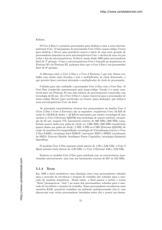 http://www.candidatoreal.com




                               Edition.

                                  O Core 2 Duo ´ o primeiro processador para desktop a usar a nova microar-
                                                  e
                               quitetura Core. O lan¸amento do processador Core 2 Duo (nome-c´digo Conroe
                                                     c                                          o
                               para desktop e Meron para port´teis) marca o in´ de uma nova gera¸˜o de
                                                               a                ıcio                   ca
                               processadores baseados na nova microarquitetura Core, e declara de uma vez por
                               todas o ﬁm da microarquitetura Netburst usada desde 2000 pelos processadores
                               Intel de 7a gera¸˜o. Como a microarquitetura Core ´ baseada na arquitetura do
                                               ca                                 e
                               Pentium M e do Pentium III, podemos dizer que o Core 2 Duo ´ um processador
                                                                                            e
                               Intel de 6a gera¸˜o.
                                               ca

                                  A diferen¸a entre o Core 2 Duo e o Core 2 Extreme ´ que este ultimo tra-
                                           c                                            e         ´
                               balha com clocks mais elevados e tem o multiplicador de clock destravado, o
                               que permite fazer overclock alterando o multiplicador de clock do processador.

                                   Cuidado para n˜o confundir o processador Core 2 Duo com o Core Duo. O
                                                  a
                               Core Duo (conhecido anteriormente pelo nome-c´digo Yonah) ´ o nome com-
                                                                               o             e
                               ercial para um Pentium M com dois n´cleos de processamento constru´ com
                                                                    u                               ıdo
                               tecnologia de 65 nm. J´ o Core 2 Duo ´ o nome comercial para o processador de
                                                     a              e
                               nome-c´digo Merom (para notebooks) ou Conroe (para desktops), que utiliza a
                                       o
                               nova microarquitetura Core da Intel.

                                   As principais caracter´
                                                         ısticas t´cnicas dos processadores da fam´ Core 2
                                                                  e                               ılia
                               (Core 2 Duo e Core 2 Extreme) s˜o as seguintes: arquitetura Core; 64 KB de
                                                                  a
                               cache L1 (32 KB de dados + 32 KB de instru¸˜es) por n´cleo; tecnologia de dois
                                                                            co        u
                               n´cleos (o Core 2 Extreme QX6700 tem tecnologia de quatro n´cleos); tecnolo-
                                 u                                                            u
                               gia de 65 nm; soquete 775; barramento externo de 800 MHz (200 MHz trans-
                               ferindo quatro dados por pulso de clock) ou 1.066 MHz (266 MHz transferindo
                               quatro dados por pulso de clock); 2 MB, 4 MB ou 8 MB (Extreme QX6700) de
                               cache de mem´ria L2 compartilhado; tecnologia de Virtualiza¸˜o (exceto o Core
                                             o                                              ca
                               2 Duo E4300); tecnologia Intel EM64T; instru¸˜es SSE3 e SSSE3 (atualiza¸˜o
                                                                               co                         ca
                               da SSE3); Execute Disable; Intelligent Power Capability; tecnologia Enhanced
                               SpeedStep.

                                 O modelos Core 2 Duo possuem clock interno de 1,80 a 2,66 GHz, o Core 2
                               Quad possuiu clock interno de 2,40 GHz e o Core 2 Extreme 2,66 e 2,93 GHz.

                                  Existem os modelos Core 2 Duo para notebook com as caracter´
                                                                                             ısticas men-
                               cionadas anteriormente, mas com um barramento externo de 667 ou 533 MHz.
http://www.candidatoreal.com




                               5.1.4      Xeon
                               Em 1998 a Intel estabeleceu uma distin¸˜o entre seus processadores voltados
                                                                         ca
                               para o mercado de servidores e esta¸˜es de trabalho dos voltados para o mer-
                                                                    co
                               cado de usu´rios dom´sticos. Desde ent˜o, a Intel passou a incluir o termo
                                           a          e                   a
                               ”Xeon”(pronuncia-se ”z´  ıon”) no nome dos processadores voltados para o mer-
                               cado de servidores e esta¸˜es de trabalho. Esses processadores reconhecem mais
                                                         co
                               mem´ria RAM, permitem trabalhar em ambiente multiprocessado (isto ´, com
                                    o                                                                  e
                               placas-m˜e com v´rios processadores instalados sobre ela) e possui um desem-
                                        a        a


                                                                    71
 