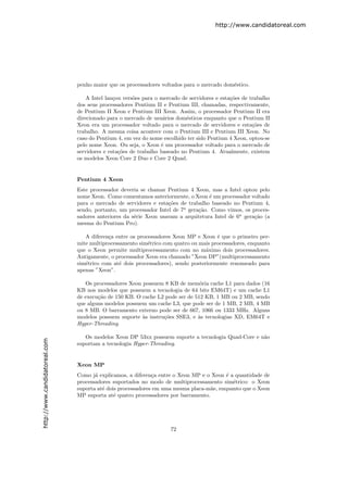 http://www.candidatoreal.com




                               penho maior que os processadores voltados para o mercado dom´stico.
                                                                                           e

                                   A Intel lan¸ou vers˜es para o mercado de servidores e esta¸˜es de trabalho
                                              c       o                                      co
                               dos seus processadores Pentium II e Pentium III, chamadas, respectivamente,
                               de Pentium II Xeon e Pentium III Xeon. Assim, o processador Pentium II era
                               direcionado para o mercado de usu´rios dom´sticos enquanto que o Pentium II
                                                                  a        e
                               Xeon era um processador voltado para o mercado de servidores e esta¸˜es de
                                                                                                      co
                               trabalho. A mesma coisa acontece com o Pentium III e Pentium III Xeon. No
                               caso do Pentium 4, em vez do nome escolhido ter sido Pentium 4 Xeon, optou-se
                               pelo nome Xeon. Ou seja, o Xeon ´ um processador voltado para o mercado de
                                                                 e
                               servidores e esta¸˜es de trabalho baseado no Pentium 4. Atualmente, existem
                                                co
                               os modelos Xeon Core 2 Duo e Core 2 Quad.


                               Pentium 4 Xeon
                               Este processador deveria se chamar Pentium 4 Xeon, mas a Intel optou pelo
                               nome Xeon. Como comentamos anteriormente, o Xeon ´ um processador voltado
                                                                                   e
                               para o mercado de servidores e esta¸˜es de trabalho baseado no Pentium 4,
                                                                   co
                               sendo, portanto, um processador Intel de 7a gera¸˜o. Como vimos, os proces-
                                                                               ca
                               sadores anteriores da s´rie Xeon usavam a arquitetura Intel de 6a gera¸˜o (a
                                                      e                                              ca
                               mesma do Pentium Pro).

                                  A diferen¸a entre os processadores Xeon MP e Xeon ´ que o primeiro per-
                                           c                                          e
                               mite multiprocessamento sim´trico com quatro ou mais processadores, enquanto
                                                           e
                               que o Xeon permite multiprocessamento com no m´ximo dois processadores.
                                                                                  a
                               Antigamente, o processador Xeon era chamado ”Xeon DP”(multiprocessamento
                               sim´trico com at´ dois processadores), sendo posteriormente renomeado para
                                  e             e
                               apenas ”Xeon”.

                                  Os processadores Xeon possuem 8 KB de mem´ria cache L1 para dados (16
                                                                               o
                               KB nos modelos que possuem a tecnologia de 64 bits EM64T) e um cache L1
                               de execu¸˜o de 150 KB. O cache L2 pode ser de 512 KB, 1 MB ou 2 MB, sendo
                                       ca
                               que alguns modelos possuem um cache L3, que pode ser de 1 MB, 2 MB, 4 MB
                               ou 8 MB. O barramento externo pode ser de 667, 1066 ou 1333 MHz. Alguns
                               modelos possuem suporte `s instru¸˜es SSE3, e `s tecnologias XD, EM64T e
                                                        a       co            a
                               Hyper-Threading.

                                  Os modelos Xeon DP 53xx possuem suporte a tecnologia Quad-Core e n˜o
                                                                                                    a
http://www.candidatoreal.com




                               suportam a tecnologia Hyper-Threading.


                               Xeon MP
                               Como j´ explicamos, a diferen¸a entre o Xeon MP e o Xeon ´ a quantidade de
                                      a                      c                           e
                               processadores suportados no modo de multiprocessamento sim´trico: o Xeon
                                                                                           e
                               suporta at´ dois processadores em uma mesma placa-m˜e, enquanto que o Xeon
                                         e                                         a
                               MP suporta at´ quatro processadores por barramento.
                                              e




                                                                    72
 