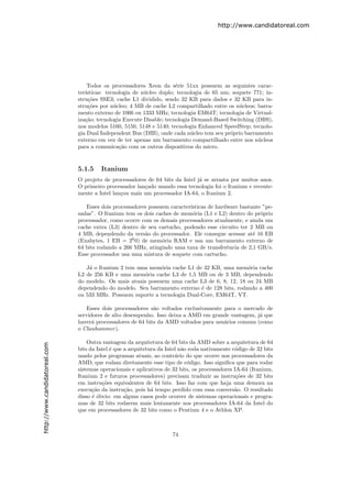 http://www.candidatoreal.com




                                   Todos os processadores Xeon da s´rie 51xx possuem as seguintes carac-
                                                                       e
                               ter´
                                  ısticas: tecnologia de n´cleo duplo; tecnologia de 65 nm; soquete 771; in-
                                                          u
                               stru¸˜es SSE3; cache L1 dividido, sendo 32 KB para dados e 32 KB para in-
                                    co
                               stru¸˜es por n´cleo; 4 MB de cache L2 compartilhado entre os n´cleos; barra-
                                    co        u                                                u
                               mento externo de 1066 ou 1333 MHz; tecnologia EM64T; tecnologia de Virtual-
                               iza¸˜o; tecnologia Execute Disable; tecnologia Demand-Based Switching (DBS),
                                  ca
                               nos modelos 5160, 5150, 5148 e 5140; tecnologia Enhanced SpeedStep; tecnolo-
                               gia Dual Independent Bus (DIB), onde cada n´cleo tem seu pr´prio barramento
                                                                             u             o
                               externo em vez de ter apenas um barramento compartilhado entre nos n´cleos
                                                                                                      u
                               para a comunica¸˜o com os outros dispositivos do micro.
                                                ca


                               5.1.5    Itanium
                               O projeto de processadores de 64 bits da Intel j´ se arrasta por muitos anos.
                                                                               a
                               O primeiro processador lan¸ado usando essa tecnologia foi o Itanium e recente-
                                                         c
                               mente a Intel lan¸ou mais um processador IA-64, o Itanium 2.
                                                c

                                  Esses dois processadores possuem caracter´
                                                                           ısticas de hardware bastante ”pe-
                               sadas”. O Itanium tem os dois caches de mem´ria (L1 e L2) dentro do pr´prio
                                                                            o                          o
                               processador, como ocorre com os demais processadores atualmente, e ainda um
                               cache extra (L3) dentro de seu cartucho, podendo esse circuito ter 2 MB ou
                               4 MB, dependendo da vers˜o do processador. Ele consegue acessar at´ 16 EB
                                                         a                                          e
                               (Exabytes, 1 EB = 26 0) de mem´ria RAM e usa um barramento externo de
                                                                o
                               64 bits rodando a 266 MHz, atingindo uma taxa de transferˆncia de 2,1 GB/s.
                                                                                          e
                               Esse processador usa uma mistura de soquete com cartucho.

                                  J´ o Itanium 2 tem uma mem´ria cache L1 de 32 KB, uma mem´ria cache
                                   a                          o                                o
                               L2 de 256 KB e uma mem´ria cache L3 de 1,5 MB ou de 3 MB, dependendo
                                                       o
                               do modelo. Os mais atuais possuem uma cache L3 de 6, 8, 12, 18 ou 24 MB
                               dependendo do modelo. Seu barramento externo ´ de 128 bits, rodando a 400
                                                                             e
                               ou 533 MHz. Possuem suporte a tecnologia Dual-Core, EM64T, VT.

                                   Esses dois processadores s˜o voltados exclusivamente para o mercado de
                                                             a
                               servidores de alto desempenho. Isso deixa a AMD em grande vantagem, j´ que
                                                                                                     a
                               haver´ processadores de 64 bits da AMD voltados para usu´rios comuns (como
                                     a                                                  a
                               o Clawhammer ).

                                   Outra vantagem da arquitetura de 64 bits da AMD sobre a arquitetura de 64
http://www.candidatoreal.com




                               bits da Intel ´ que a arquitetura da Intel n˜o roda nativamente c´digo de 32 bits
                                             e                             a                    o
                               usado pelos programas atuais, ao contr´rio do que ocorre nos processadores da
                                                                        a
                               AMD, que rodam diretamente esse tipo de c´digo. Isso signiﬁca que para rodar
                                                                             o
                               sistemas operacionais e aplicativos de 32 bits, os processadores IA-64 (Itanium,
                               Itanium 2 e futuros processadores) precisam traduzir as instru¸˜es de 32 bits
                                                                                                 co
                               em instru¸˜es equivalentes de 64 bits. Isso faz com que haja uma demora na
                                         co
                               execu¸˜o da instru¸˜o, pois h´ tempo perdido com essa convers˜o. O resultado
                                     ca            ca         a                                 a
                               disso ´ ´bvio: em alguns casos pode ocorrer de sistemas operacionais e progra-
                                     eo
                               mas de 32 bits rodarem mais lentamente nos processadores IA-64 da Intel do
                               que em processadores de 32 bits como o Pentium 4 e o Athlon XP.



                                                                      74
 
