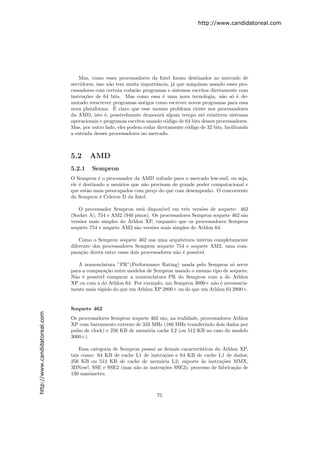 http://www.candidatoreal.com




                                   Mas, como esses processadores da Intel foram destinados ao mercado de
                               servidores, isso n˜o tem muita importˆncia, j´ que m´quinas usando esses pro-
                                                 a                   a      a        a
                               cessadores com certeza rodar˜o programas e sistemas escritos diretamente com
                                                            a
                               instru¸˜es de 64 bits. Mas como essa ´ uma nova tecnologia, n˜o s´ ´ de-
                                     co                                 e                          a o e
                               morado reescrever programas antigos como escrever novos programas para essa
                                                   ´
                               nova plataforma. E claro que esse mesmo problema existe nos processadores
                               da AMD, isto ´, possivelmente demorar´ algum tempo at´ existirem sistemas
                                               e                       a                  e
                               operacionais e programas escritos usando c´digo de 64 bits desses processadores.
                                                                          o
                               Mas, por outro lado, eles podem rodar diretamente c´digo de 32 bits, facilitando
                                                                                   o
                               a entrada desses processadores no mercado.



                               5.2     AMD
                               5.2.1    Sempron
                               O Sempron ´ o processador da AMD voltado para o mercado low-end, ou seja,
                                            e
                               ele ´ destinado a usu´rios que n˜o precisam de grande poder computacional e
                                   e                a          a
                               que est˜o mais preocupados com pre¸o do que com desempenho. O concorrente
                                      a                            c
                               do Sempron ´ Celeron D da Intel.
                                             e

                                  O processador Sempron est´ dispon´
                                                             a        ıvel em trˆs vers˜es de soquete: 462
                                                                                e      o
                               (Socket A), 754 e AM2 (940 pinos). Os processadores Sempron soquete 462 s˜o
                                                                                                        a
                               vers˜es mais simples do Athlon XP, enquanto que os processadores Sempron
                                   o
                               soquete 754 e soquete AM2 s˜o vers˜es mais simples do Athlon 64.
                                                          a       o

                                   Como o Sempron soquete 462 usa uma arquitetura interna completamente
                               diferente dos processadores Sempron soquete 754 e soquete AM2, uma com-
                               para¸˜o direta entre esses dois processadores n˜o ´ poss´
                                    ca                                        a e      ıvel.

                                  A nomenclatura ”PR”(Performance Rating) usada pelo Sempron s´ serve
                                                                                                  o
                               para a compara¸˜o entre modelos de Sempron usando o mesmo tipo de soquete.
                                              ca
                               N˜o ´ poss´
                                a e      ıvel comparar a nomenclatura PR do Sempron com a do Athlon
                               XP ou com a do Athlon 64. Por exemplo, um Sempron 3000+ n˜o ´ necessaria-
                                                                                         a e
                               mente mais r´pido do que um Athlon XP 2800+ ou do que um Athlon 64 2800+.
                                           a


                               Soquete 462
http://www.candidatoreal.com




                               Os processadores Sempron soquete 462 s˜o, na realidade, processadores Athlon
                                                                     a
                               XP com barramento externo de 333 MHz (166 MHz transferindo dois dados por
                               pulso de clock) e 256 KB de mem´ria cache L2 (ou 512 KB no caso do modelo
                                                              o
                               3000+).

                                   Essa categoria de Sempron possui as demais caracter´
                                                                                      ısticas do Athlon XP,
                               tais como: 64 KB de cache L1 de instru¸˜es e 64 KB de cache L1 de dados;
                                                                       co
                               256 KB ou 512 KB de cache de mem´ria L2; suporte `s instru¸˜es MMX,
                                                                     o                  a        co
                               3DNow!, SSE e SSE2 (mas n˜o `s instru¸˜es SSE3); processo de fabrica¸˜o de
                                                           a a        co                              ca
                               130 nanˆmetro.
                                       o



                                                                     75
 