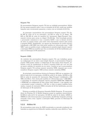 http://www.candidatoreal.com




                               Soquete 754
                               Os processadores Sempron soquete 754 s˜o na realidade processadores Athlon
                                                                      a
                               64 com menos mem´ria cache e sem as extens˜es de 64 bits, sendo que modelos
                                                  o                       o
                               lan¸ados mais recentemente passaram a contar com as extens˜es de 64 bits.
                                  c                                                       o

                                   As principais caracter´
                                                         ısticas dos processadores Sempron soquete 754 s˜o:a
                               64 KB de cache de L1 de instru¸˜es e 64 KB de cache L1 de dados; 128
                                                                  co
                               KB ou 256 KB de cache de mem´ria L2; barramento HyperTransport (bar-
                                                                   o
                               ramento externo para acesso ao chipset Northbridge. Esta tecnologia permite
                               o processador comunicar-se com a mem´ria RAM e com os demais circuitos
                                                                         o
                               do micro ao mesmo tempo, pois existe outro barramento externo para acesso
                               a
                               ` mem´ria RAM. Antigamente, era apenas um barramento de acesso externo)
                                      o
                               trabalhando a 800 MHz (este clock pode tamb´m ser referenciado como ”1.600
                                                                              e
                               MHz”) para os modelos atuais; conﬁgura¸˜o de mem´ria single channel; suporte
                                                                        ca         o
                               a instru¸˜es SSE3 nos modelos que tˆm as extens˜es de 64 bits habilitadas; pro-
                                       co                           e           o
                               cesso de fabrica¸˜o de 90 nanˆmetros.
                                               ca            o


                               Soquete AM2
                               Ao contr´rio dos processadores Sempron soquete 754, que trabalham apenas
                                        a
                               na conﬁgura¸˜o de um unico canal (single channel), os processadores Sempron
                                           ca        ´
                               soquete AM2 podem utilizar a conﬁgura¸˜o de dois canais (dual channel), do-
                                                                      ca
                               brando a taxa de transferˆncia no acesso ` mem´ria desde que vocˆ use dois
                                                        e               a     o                  e
                               ou quatro m´dulos de mem´ria em seu micro. Lembre-se que os processadores
                                           o              o
                               Sempron soquete 754 aceitam somente mem´rias DDR, enquanto que os pro-
                                                                          o
                               cessadores Sempron soquete AM2 aceitam somente mem´rias DDR2.
                                                                                      o

                                   As principais caracter´ısticas t´cnicas do Sempron AM2 s˜o as seguintes: 64
                                                                   e                       a
                               KB de cache de L1 de instru¸oes e 64 KB de cache L1 de dados; 128 KB ou 256
                                                              c˜
                               KB de cache de mem´ria L2; barramento HyperTransport trabalhando a 800
                                                      o
                               MHz (3.2 GB/s). Este clock pode tamb´m ser referenciado como ”1.600 MHz”;
                                                                         e
                               o controlador de mem´ria integrado suporta mem´rias DDR2-400, DDR2-533
                                                      o                            o
                               e DDR2-667 na conﬁgura¸˜o de dois canais (dual channel), o que signiﬁca que
                                                          ca
                               o processador acessa a mem´ria a 128 bits, se dois ou quatro m´dulos forem
                                                              o                                  o
                               usados; conjunto de instru¸˜es SSE3; extens˜es de 64 bits habilitadas; processo
                                                           co                 o
                               de fabrica¸˜o de 90 nanˆmetros.
                                         ca             o

                                                                                               ´
http://www.candidatoreal.com




                                   Existem os modelos de Semprom chamados Mobile Semprom. E concorrente
                               direto do Pentium M. O Mobile Semprom possui as seguintes caracter´    ısticas:
                               64 KB de cache de L1 de instru¸˜es e 64 KB de cache L1 de dados; 128KB ou
                                                              co
                               256KB de cache L2 incorporado ao processador; Northbridge integrado; prote¸˜o
                                                                                                          ca
                               avan¸ada contra v´
                                    c            ırus; suporte a instru¸˜es SSE2; processo de fabrica¸˜o 90
                                                                       co                             ca
                               nanˆmetros.
                                   o

                               5.2.2    Athlon 64
                               Os processadores mais novos da AMD encontrados no mercado atualmente s˜o a
                               baseados na arquitetura do Athlon 64, tamb´m conhecida como x86-64 ou ”ham-
                                                                         e



                                                                     76
 