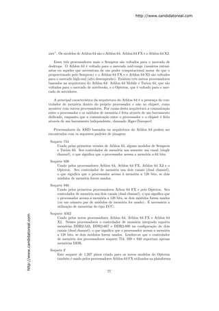 http://www.candidatoreal.com




                               mer”. Os modelos de Athlon 64 s˜o o Athlon 64, Athlon 64 FX e o Athlon 64 X2.
                                                              a

                                   Esses trˆs processadores mais o Sempron s˜o voltados para o mercado de
                                           e                                a
                               desktops. O Athlon 64 ´ voltado para o mercado mid-range (usu´rios entusi-
                                                       e                                       a
                               astas ou aqueles que necessitam de um poder computacional maior do que o
                               proporcionado pelo Sempron) e o Athlon 64 FX e o Athlon 64 X2 s˜o voltados
                                                                                                a
                               para o mercado high-end (alto desempenho). Existem trˆs outros processadores
                                                                                    e
                               baseados na arquitetura do Athlon 64: Athlon 64 Mobile e Turion 64, que s˜o
                                                                                                         a
                               voltados para o mercado de notebooks, e o Opteron, que ´ voltado para o mer-
                                                                                      e
                               cado de servidores.

                                   A principal caracter´
                                                       ıstica da arquitetura do Athlon 64 ´ a presen¸a do con-
                                                                                          e         c
                               trolador de mem´ria dentro do pr´prio processador e n˜o no chipset, como
                                                 o                  o                    a
                               acontece com outros processadores. Por causa desta arquitetura a comunica¸˜oca
                               entre o processador e os m´dulos de mem´ria ´ feita atrav´s de um barramento
                                                           o              o e            e
                               dedicado, enquanto que a comunica¸˜o entre o processador e o chipset ´ feita
                                                                    ca                                  e
                               atrav´s de um barramento independente, chamado HyperTransport.
                                    e

                                  Processadores da AMD baseados na arquitetura do Athlon 64 podem ser
                               encontrados com os seguintes padr˜es de pinagem:
                                                                o

                                Soquete 754
                                    Usado pelas primeiras vers˜es de Athlon 64, alguns modelos de Sempron
                                                               o
                                    e Turion 64. Seu controlador de mem´ria usa somente um canal (single
                                                                          o
                                    channel), o que signiﬁca que o processador acessa a mem´ria a 64 bits;
                                                                                           o
                                Soquete 939
                                    Usado pelos processadores Athlon 64, Athlon 64 FX, Athlon 64 X2 e o
                                    Opteron. Seu controlador de mem´ria usa dois canais (dual channel),
                                                                      o
                                    o que signiﬁca que o processador acessa ` mem´ria a 128 bits, se dois
                                                                            a     o
                                    m´dulos de mem´ria forem usados.
                                      o             o
                                Soquete 940
                                    Usado pelos primeiros processadores Athon 64 FX e pelo Opteron. Seu
                                    controlador de mem´ria usa dois canais (dual channel), o que signiﬁca que
                                                        o
                                    o processador acessa a mem´ria a 128 bits, se dois m´dulos forem usados
                                                               o                        o
                                                             o               o                 ´
                                    (ou um n´mero par de m´dulos de mem´ria for usado). E necess´ria a
                                              u                                                        a
                                    utiliza¸˜o de mem´rias do tipo ECC;
                                           ca         o
                                Soquete AM2
http://www.candidatoreal.com




                                    Usado pelos novos processadores Athlon 64, Athlon 64 FX e Athlon 64
                                    X2. Nesses processadores o controlador de mem´ria integrado suporta
                                                                                       o
                                    mem´rias DDR2-533, DDR2-667 e DDR2-800 na conﬁgura¸˜o de dois
                                        o                                                        ca
                                    canais (dual channel), o que signiﬁca que o processador acessa a mem´ria
                                                                                                        o
                                    a 128 bits, se dois m´dulos forem usados. Lembre-se que o controlador
                                                         o
                                    de mem´ria dos processadores soquete 754, 939 e 940 suportam apenas
                                            o
                                    mem´rias DDR;
                                        o

                                Soquete F
                                    Este soquete de 1.207 pinos criado para os novos modelos do Opteron
                                    tamb´m ´ usado pelos processadores Athlon 64 FX utilizados na plataforma
                                         e e


                                                                     77
 
