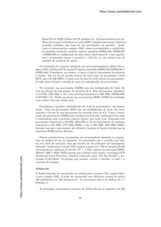 http://www.candidatoreal.com




                                    Quad FX da AMD (Athlon 64 FX modelos 7x). Os processadores que uti-
                                    lizam este soquete trabalham no modo SMP (multiprocessamento sim´trico),
                                                                                                      e
                                    podendo trabalhar com mais de um processador em paralelo. Assim
                                    como os processadores soquete AM2, nesses processadores o controlador
                                    de mem´ria integrado tamb´m suporta mem´rias DDR2-533, DDR2-667
                                            o                    e             o
                                    e DDR2-800 na conﬁgura¸˜o de dois canais (dual channel), o que signiﬁca
                                                              ca
                                    que o processador acessa a mem´ria a 128 bits, se um n´mero par de
                                                                     o                       u
                                    m´dulos de mem´ria for usado.
                                       o             o

                                  O controlador de mem´ria integrado nos novos processadores Athlon 64 so-
                                                        o
                               quete AM2 e Athlon 64 FX soquete F suporta mem´rias DDR2-533, DDR2-667 e
                                                                                o
                               DDR2-800. O problema, no entanto, ´ como o clock do barramento de mem´ria
                                                                   e                                    o
                               ´ obtido. Em vez de ser gerado atrav´s do clock base do processador (clock
                               e                                     e
                               HTT, que ´ de 200 MHz), ´ usada uma divis˜o do clock interno do processador.
                                         e               e                a
                               O valor desta divis˜o ´ metade do valor do multiplicador do processador.
                                                  a e

                                   Por exemplo, um processador AMD64 com um multiplicador de clock 12x
                               ter´ um divisor do barramento de mem´ria de 6. Este processador trabalhar´
                                  a                                 o                                   a
                               a 2,4 GHz (200 MHz x 12) e sua mem´ria funcionar´ a 400 MHz (DDR2-800,
                                                                   o            a
                               2.400 MHz / 6). Tenha em mente que as mem´rias DDR e DDR2 s˜o rotuladas
                                                                         o                   a
                               com o dobro dos seus clocks reais.

                                   O problema ´ quando o multiplicador de clock do processador ´ um n´mero
                                               e                                               e     u
                               ´
                               ımpar. Para um processador AM2 com um multiplicador de clock 13x teori-
                               camente o divisor do seu barramento de mem´ria seria de 6,5. Como o barra-
                                                                            o
                               mento de mem´ria do AMD64 n˜o trabalha com divisores ”quebrados”este valor
                                             o               a
                               ´ arredondado para o pr´ximo n´mero inteiro, sete neste caso. Enquanto este
                               e                       o       u
                               processador funcionar´ a 2,6 GHz (200 MHz x 13) seu barramento de mem´ria
                                                    a                                                  o
                               funcionar´ a 371 MHz (742 MHz DDR) e n˜o a 400 MHz (800 MHz DDR),
                                        a                                  a
                               fazendo com que o processador n˜o alcance a largura de banda m´xima que as
                                                               a                               a
                               mem´rias DDR2 podem fornecer.
                                    o

                                  Outras caracter´ısticas encontradas nos processadores baseados na arquite-
                               tura do Athlon 64 s˜o as seguintes: O processador n˜o ´ vendido com base
                                                    a                                 a e
                               em seu clock de opera¸˜o, mas sim atrav´s de um indicativo de desempenho
                                                       ca                e
                               chamado ”performance rating”(PR); podem acessar at´ 1 TB de mem´ria RAM
                                                                                    e              o
                               (barramento de endere¸os de 40 bits, 240 = 1 TB); suporte `s instru¸˜es MMX,
                                                      c                                  a        co
                               3Dnow!, SSE e SSE2 (SSE3 apenas nos modelos mais novos); tecnologia EVP
                               (Enhanced V´ ırus Protection, tamb´m conhecida como ”NX Bit Disable”); tec-
                                                                  e
http://www.candidatoreal.com




                               nologia Cool’n’Quiet (tecnologia que permite reduzir o barulho, o calor e o
                               consumo de energia).

                               Athlon 64
                               O Athlon 64 pode ser encontrado em vers˜es para o soquete 754, soquete 939 e
                                                                      o
                               o novo soquete AM2. E pode ser encontrado com diferentes vers˜es de n´cleo
                                                                                              o       u
                               (90 nanˆmetros ou 130 nanˆmetros). O concorrente direto do Atlhon 64 ´ o
                                      o                  o                                              e
                               Pentium 4.

                                  As principais caracter´
                                                        ısticas t´cnicas do Athlon 64 s˜o as seguintes: 64 KB
                                                                 e                     a


                                                                    78
 