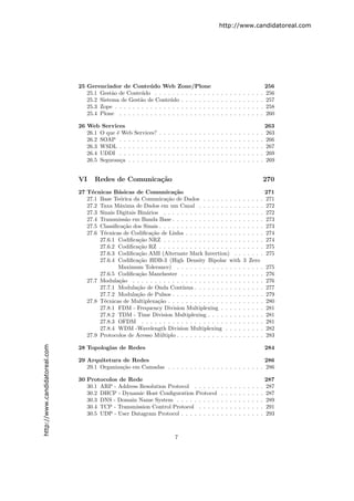 http://www.candidatoreal.com




                               25 Gerenciador de Conte´ do Web Zone/Plone
                                                            u                                                                                                    256
                                  25.1 Gest˜o de Conte´do . . . . . . . . . . . . . .
                                            a           u                                                            .   .   .   .   .   .   .   .   .   .   .   256
                                  25.2 Sistema de Gest˜o de Conte´do . . . . . . . .
                                                       a             u                                               .   .   .   .   .   .   .   .   .   .   .   257
                                  25.3 Zope . . . . . . . . . . . . . . . . . . . . . . .                            .   .   .   .   .   .   .   .   .   .   .   258
                                  25.4 Plone . . . . . . . . . . . . . . . . . . . . . .                             .   .   .   .   .   .   .   .   .   .   .   260

                               26 Web Services                                                                                                                   263
                                  26.1 O que ´ Web Services?
                                             e                   .   .   .   .   .   .   .   .   .   .   .   .   .   .   .   .   .   .   .   .   .   .   .   .   263
                                  26.2 SOAP . . . . . . . . .    .   .   .   .   .   .   .   .   .   .   .   .   .   .   .   .   .   .   .   .   .   .   .   .   266
                                  26.3 WSDL . . . . . . . . .    .   .   .   .   .   .   .   .   .   .   .   .   .   .   .   .   .   .   .   .   .   .   .   .   267
                                  26.4 UDDI . . . . . . . . .    .   .   .   .   .   .   .   .   .   .   .   .   .   .   .   .   .   .   .   .   .   .   .   .   269
                                  26.5 Seguran¸a . . . . . . .
                                               c                 .   .   .   .   .   .   .   .   .   .   .   .   .   .   .   .   .   .   .   .   .   .   .   .   269


                               VI    Redes de Comunica¸˜o
                                                      ca                                                                                                         270
                               27 T´cnicas B´sicas de Comunica¸˜o
                                    e         a                       ca                                                                                         271
                                  27.1 Base Te´rica da Comunica¸˜o de Dados . . . . . . . . .
                                               o                   ca                                                                        . . . . .           271
                                  27.2 Taxa M´xima de Dados em um Canal . . . . . . . . . .
                                               a                                                                                             . . . . .           272
                                  27.3 Sinais Digitais Bin´rios . . . . . . . . . . . . . . . . . .
                                                           a                                                                                 . . . . .           272
                                  27.4 Transmiss˜o em Banda Base . . . . . . . . . . . . . . . .
                                                  a                                                                                          . . . . .           273
                                  27.5 Classiﬁca¸˜o dos Sinais . . . . . . . . . . . . . . . . . . .
                                                 ca                                                                                          . . . . .           273
                                  27.6 T´cnicas de Codiﬁca¸˜o de Linha . . . . . . . . . . . . .
                                         e                   ca                                                                              . . . . .           274
                                       27.6.1 Codiﬁca¸˜o NRZ . . . . . . . . . . . . . . . . . .
                                                        ca                                                                                   . . . . .           274
                                       27.6.2 Codiﬁca¸˜o RZ . . . . . . . . . . . . . . . . . . .
                                                        ca                                                                                   . . . . .           275
                                       27.6.3 Codiﬁca¸˜o AMI (Alternate Mark Invertion) . .
                                                        ca                                                                                   . . . . .           275
                                       27.6.4 Codiﬁca¸˜o HDB-3 (High Density Bipolar with
                                                        ca                                                                                   3 Zero
                                              Maximum Tolerance) . . . . . . . . . . . . . . .                                               . . . . .           275
                                       27.6.5 Codiﬁca¸˜o Manchester . . . . . . . . . . . . . .
                                                        ca                                                                                   . . . . .           276
                                  27.7 Modula¸˜o . . . . . . . . . . . . . . . . . . . . . . . . .
                                               ca                                                                                            . . . . .           276
                                       27.7.1 Modula¸˜o de Onda Cont´
                                                       ca                 ınua . . . . . . . . . . .                                         . . . . .           277
                                       27.7.2 Modula¸˜o de Pulsos . . . . . . . . . . . . . . . .
                                                       ca                                                                                    . . . . .           279
                                  27.8 T´cnicas de Multiplexa¸˜o . . . . . . . . . . . . . . . . .
                                         e                      ca                                                                           . . . . .           280
                                       27.8.1 FDM - Frequency Division Multiplexing . . . . .                                                . . . . .           281
                                       27.8.2 TDM - Time Division Multiplexing . . . . . . . .                                               . . . . .           281
                                       27.8.3 OFDM . . . . . . . . . . . . . . . . . . . . . . .                                             . . . . .           281
                                       27.8.4 WDM -Wavelength Division Multiplexing . . . .                                                  . . . . .           282
                                  27.9 Protocolos de Acesso M´ltiplo . . . . . . . . . . . . . . .
                                                                 u                                                                           . . . . .           283
http://www.candidatoreal.com




                               28 Topologias de Redes                                                                                                            284

                               29 Arquitetura de Redes                                                    286
                                  29.1 Organiza¸˜o em Camadas . . . . . . . . . . . . . . . . . . . . . . 286
                                               ca

                               30 Protocolos de Rede                                                                                                             287
                                  30.1 ARP - Address Resolution Protocol . . . . . .                                     .   .   .   .   .   .   .   .   .   .   287
                                  30.2 DHCP - Dynamic Host Conﬁguration Protocol                                         .   .   .   .   .   .   .   .   .   .   287
                                  30.3 DNS - Domain Name System . . . . . . . . . .                                      .   .   .   .   .   .   .   .   .   .   289
                                  30.4 TCP - Transmission Control Protocol . . . . .                                     .   .   .   .   .   .   .   .   .   .   291
                                  30.5 UDP - User Datagram Protocol . . . . . . . . .                                    .   .   .   .   .   .   .   .   .   .   293



                                                                                 7
 