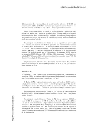 http://www.candidatoreal.com




                               diferen¸a entre eles ´ a quantidade de mem´ria cache L2, que ´ de 1 MB nos
                                      c             e                    o                  e
                               processadores Athlon 64 Mobile, enquanto que os processadores Turion 64 po-
                               dem ter mem´ria cache L2 de 512 KB ou 1 MB, dependendo do modelo.
                                            o

                                  Tanto o Turion 64 quanto o Athlon 64 Mobile possuem a tecnologia Pow-
                               erNow! da AMD, que ´ similar a tecnologia Cool’n’Quiet usado pelos proces-
                                                     e
                               sadores desktop. Esta tecnologia altera o clock e a tens˜o de alimenta¸˜o do
                                                                                       a             ca
                               processador de acordo com a carga de trabalho que esteja sendo realizada, de
                               modo a economizar bateria.

                                   As principais caracter´
                                                         ısticas do Turion 64 s˜o as seguintes: o processador
                                                                                 a
                               n˜o ´ vendido com base em seu clock de opera¸˜o, mas atrav´s de um ”n´mero
                                 a e                                           ca           e          u
                               de modelo”; 64 KB de cache de L1 de instru¸˜es e 64 KB de cache L1 de dados;
                                                                            co
                               512 KB ou 1 MB de cache de mem´ria L2; barramento HyperTransport trabal-
                                                                   o
                               hando a 800 MHz (3,2 GB/s); conﬁgura¸˜o de mem´ria DDR single channel;
                                                                         ca          o
                               soquete 754; podem acessar at´ 1 TB (terabyte) de mem´ria RAM; suporte
                                                                 e                        o
                               a
                               `s instru¸˜es MMX, 3Dnow!, SSE e SSE2 e SSE3; tecnologia PowerNow!; tec-
                                        co
                               nologia EVP (Enhanced Virus Protection), tamb´m conhecida como ”NX Bit
                                                                                   e
                               Disable”; tecnologia de 90 nanˆmetros.
                                                               o

                                  Os processadores Turion 64 est˜o dispon´
                                                                a        ıveis em duas s´ries: ML, que tem
                                                                                        e
                               consumo m´ximo (TDP, Thermal Design Power) de 35 W, e MT, que tem con-
                                         a
                               sumo m´ximo de 25 W.
                                      a


                               Turion 64 X2
                               O Turion 64 X2 ´ um Turion 64 com tecnologia de dois n´cleos e com suporte as
                                              e                                      u
                               mem´rias DDR2 na conﬁgura¸˜o de dois canais (dual channel), o que signiﬁca
                                   o                        ca
                               que o processador pode acessar a mem´ria a 128 bits.
                                                                   o

                                   O Turion 64 X2 ´ o primeiro processador para notebook da AMD com tec-
                                                   e
                               nologia de dois n´cleos e a usar o novo padr˜o de pinagem soquete S1, que uti-
                                                u                          a
                               liza 638 pinos em vez dos 754 pinos usados no soquete do Turion 64. Portanto,
                               ﬁsicamente um Turion 64 X2 ´ menor do que um Turion 64 por ter menos pinos.
                                                             e

                                  Enquanto que o concorrente do Turion 64 ´ o Pentium M, os concorrentes
                                                                            e
                               do Turion 64 X2 s˜o os processadores da Intel Core Duo e Core 2 Duo (nome-
                                                a
                               c´digo Merom).
                                o
http://www.candidatoreal.com




                                   As principais caracter´
                                                         ısticas do Turion 64 X2 s˜o as seguintes: 64 KB de
                                                                                  a
                               cache de L1 de instru¸˜es e 64 KB de cache L1 de dados por n´cleo; 256 ou
                                                      co                                        u
                               512 KB de cache de mem´ria L2 por n´cleo; barramento HyperTransport tra-
                                                         o             u
                               balhando a 800 MHz (3,2 GB/s); conﬁgura¸˜o de mem´ria DDR2 dual channel;
                                                                          ca         o
                               soquete S1; podem acessar at´ 1 TB (terabyte) de mem´ria RAM; suporte `s
                                                              e                        o                    a
                               instru¸˜es MMX, 3Dnow!, SSE e SSE2 e SSE3; tecnologia PowerNow!; tecnolo-
                                     co
                               gia de Virtualiza¸˜o; tencnologia EVP (Enhanced V´
                                                ca                                ırus Protection); tecnologia
                               de 90 nanˆmetros.
                                         o




                                                                     80
 