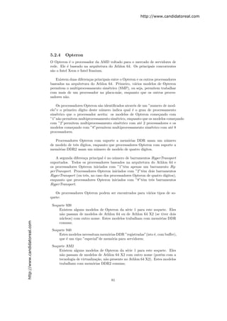 http://www.candidatoreal.com




                               5.2.4    Opteron
                               O Opteron ´ o processador da AMD voltado para o mercado de servidores de
                                            e
                               rede. Ele ´ baseado na arquitetura do Athlon 64. Os principais concorrentes
                                          e
                               s˜o o Intel Xeon e Intel Itanium.
                                a

                                  Existem duas diferen¸as principais entre o Opteron e os outros processadores
                                                      c
                               baseados na arquitetura do Athlon 64. Primeiro, v´rios modelos de Opteron
                                                                                   a
                               permitem o multiprocessamento sim´trico (SMP), ou seja, permitem trabalhar
                                                                   e
                               com mais de um processador na placa-m˜e, enquanto que os outros proces-
                                                                          a
                               sadores n˜o.
                                        a

                                   Os processadores Opteron s˜o identiﬁcados atrav´s de um ”numero de mod-
                                                             a                    e
                               elo”e o primeiro d´
                                                 ıgito deste n´mero indica qual ´ o grau de processamento
                                                              u                  e
                               sim´trico que o processador aceita: os modelos de Opteron come¸ando com
                                   e                                                            c
                               ”1”n˜o permitem multiprocessamento sim´trico, enquanto que os modelos come¸ando
                                     a                                  e                                c
                               com ”2”permitem multiprocessamento sim´trico com at´ 2 processadores e os
                                                                          e           e
                               modelos come¸ando com ”8”permitem multiprocessamento sim´trico com at´ 8
                                             c                                              e          e
                               processadores.

                                  Processadores Opteron com suporte a mem´rias DDR usam um n´mero
                                                                            o                     u
                               de modelo de trˆs d´
                                              e ıgitos, enquanto que processadores Opteron com suporte a
                               mem´rias DDR2 usam um n´mero de modelo de quatro d´
                                   o                      u                          ıgitos.

                                  A segunda diferen¸a principal ´ no n´mero de barramentos HyperTransport
                                                   c            e      u
                               suportados. Todos os processadores baseados na arquitetura do Athlon 64 e
                               os processadores Opteron iniciados com ”1”tˆm apenas um barramento Hy-
                                                                             e
                               perTransport. Processadores Opteron iniciados com ”2”tˆm dois barramentos
                                                                                       e
                               HyperTransport (ou trˆs, no caso dos processadores Opteron de quatro d´
                                                    e                                                ıgitos),
                               enquanto que processadores Opteron iniciados com ”8”tˆm trˆs barramentos
                                                                                       e     e
                               HyperTransport.

                                  Os processadores Opteron podem ser encontrados para v´rios tipos de so-
                                                                                       a
                               quete:

                                Soquete 939
                                    Existem alguns modelos de Opteron da s´rie 1 para este soquete. Eles
                                                                            e
                                    n˜o passam de modelos de Athlon 64 ou de Athlon 64 X2 (se tiver dois
                                     a
                                    n´cleos) com outro nome. Estes modelos trabalham com mem´rias DDR
                                     u                                                        o
http://www.candidatoreal.com




                                    comuns;

                                Soquete 940
                                    Estes modelos necessitam mem´rias DDR ”registradas”(isto ´, com buﬀer),
                                                                 o                           e
                                    que ´ um tipo ”especial”de mem´ria para servidores;
                                        e                          o

                                Soquete AM2
                                    Existem alguns modelos de Opteron da s´rie 1 para este soquete. Eles
                                                                               e
                                    n˜o passam de modelos de Athlon 64 X2 com outro nome (por´m com a
                                     a                                                              e
                                    tecnologia de virtualiza¸ao, n˜o presente no Athlon 64 X2). Estes modelos
                                                            c˜    a
                                    trabalham com mem´rias DDR2 comuns;
                                                          o



                                                                     81
 