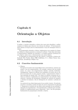 http://www.candidatoreal.com




                               Cap´
                                  ıtulo 6

                               Orienta¸˜o a Objetos
                                      ca

                               6.1     Introdu¸˜o
                                              ca
                               A an´lise e o projeto orientados a objetos tˆm como meta identiﬁcar o melhor
                                    a                                      e
                               conjunto de objetos para descrever um sistema de software. O funcionamento
                               deste sistema se d´ por meio do relacionamento e troca de mensagens entres os
                                                 a
                               objetos.
                                  Na programa¸˜o orientada a objetos, implementa-se um conjunto de classes
                                                ca
                               que deﬁnem os objetos presentes no sistema de software. Cada classe determina
                               o comportamento (deﬁnido nos m´todos) e os estados poss´
                                                                 e                       ıveis (atributos) de
                               seus objetos, assim como o relacionamento com outros objetos.
                                  As linguagens de programa¸˜o que d˜o suporte a orienta¸˜o a objetos s˜o:
                                                              ca       a                   ca             a
                               Smaltalk, Perl, Python, Ruby, PHP, ColdFusion, C++, Object Pascal, Java,
                               JavaScript, ActionScript, Delphi e C#.


                               6.2     Conceitos fundamentais
                                 1. Objetos
                                    Os objetos do mundo real compartilham duas caracter´ ısticas: possuem um
                                    estado e tem um comportamento. Por exemplo, cachorro tem um estado
                                    (nome, cor, ra¸a) e um comportamento (latindo, comendo, lambendo).
                                                    c
                                    Analogamente, objetos de software s˜o modelados de acordo com os ob-
                                                                        a
                                    jetos do mundo real, ou seja, possuem estado e comportamento (objeto ´ e
                                    uma abstra¸˜o do mundo real). Um objeto de software armazena seu es-
                                                ca
http://www.candidatoreal.com




                                    tado em vari´veis e implementa seu comportamento com m´todos. Estas
                                                 a                                              e
                                    vari´veis e m´todos s˜o formalmente chamados de vari´veis de instˆncia
                                        a         e      a                                  a           a
                                    e m´todos de instˆncia a ﬁm de distingu´
                                        e             a                      ı-los de vari´veis e m´todos de
                                                                                          a         e
                                    classe.
                                     As vari´veis de um objeto fazem parte do seu n´cleo (centro). Os m´todos
                                            a                                      u                    e
                                     envolvem e escondem o n´cleo do objeto de outros componentes da aplica¸˜o,
                                                             u                                               ca
                                     1. Empacotar as vari´veis de um objeto sobre prote¸˜o de seus m´todos ´
                                                         a                              ca            e       e
                                     chamado de encapsulamento. O encapsulamento ´ utilizado para esconder
                                                                                     e
                                     detalhes de implementa¸˜o pouco importante. Este ´ um dos princ´
                                                             ca                           e               ıpios
                                     fundamentais da programa¸˜o orientada a objetos.
                                                                ca



                                                                     84
 