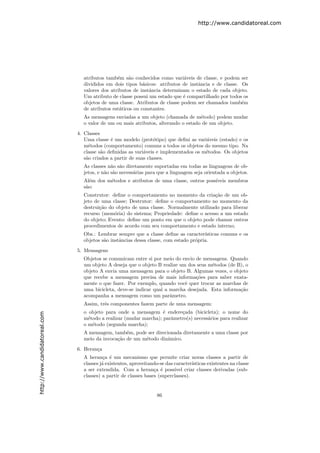 http://www.candidatoreal.com




                                 atributos tamb´m s˜o conhecidos como vari´veis de classe, e podem ser
                                                e    a                       a
                                 divididos em dois tipos b´sicos: atributos de instˆncia e de classe. Os
                                                            a                      a
                                 valores dos atributos de instˆncia determinam o estado de cada objeto.
                                                              a
                                 Um atributo de classe possui um estado que ´ compartilhado por todos os
                                                                             e
                                 objetos de uma classe. Atributos de classe podem ser chamados tamb´m e
                                 de atributos est´ticos ou constantes.
                                                 a
                                 As mensagens enviadas a um objeto (chamada de m´todo) podem mudar
                                                                                    e
                                 o valor de um ou mais atributos, alterando o estado de um objeto.

                               4. Classes
                                  Uma classe ´ um modelo (prot´tipo) que deﬁni as vari´veis (estado) e os
                                              e                   o                    a
                                  m´todos (comportamento) comuns a todos os objetos do mesmo tipo. Na
                                    e
                                  classe s˜o deﬁnidas as vari´veis e implementados os m´todos. Os objetos
                                          a                  a                         e
                                  s˜o criados a partir de suas classes.
                                   a
                                 As classes n˜o s˜o diretamente suportadas em todas as linguagens de ob-
                                              a a
                                 jetos, e n˜o s˜o necess´rias para que a linguagem seja orientada a objetos.
                                           a a          a
                                 Al´m dos m´todos e atributos de uma classe, outros poss´
                                    e      e                                            ıveis membros
                                 s˜o:
                                  a
                                 Construtor: deﬁne o comportamento no momento da cria¸˜o de um ob-
                                                                                         ca
                                 jeto de uma classe; Destrutor: deﬁne o comportamento no momento da
                                 destrui¸˜o do objeto de uma classe. Normalmente utilizado para liberar
                                        ca
                                 recurso (mem´ria) do sistema; Propriedade: deﬁne o acesso a um estado
                                              o
                                 do objeto; Evento: deﬁne um ponto em que o objeto pode chamar outros
                                 procedimentos de acordo com seu comportamento e estado interno;
                                 Obs.: Lembrar sempre que a classe deﬁne as caracter´  ısticas comuns e os
                                 objetos s˜o instˆncias dessa classe, com estado pr´pria.
                                          a      a                                 o
                               5. Mensagens
                                 Objetos se comunicam entre si por meio do envio de mensagens. Quando
                                 um objeto A deseja que o objeto B realize um dos seus m´todos (de B), o
                                                                                        e
                                 objeto A envia uma mensagem para o objeto B. Algumas vezes, o objeto
                                 que recebe a mensagem precisa de mais informa¸˜es para saber exata-
                                                                                  co
                                 mente o que fazer. Por exemplo, quando vocˆ quer trocar as marchas de
                                                                             e
                                 uma bicicleta, deve-se indicar qual a marcha desejada. Esta informa¸˜o
                                                                                                    ca
                                 acompanha a mensagem como um parˆmetro.
                                                                       a
                                 Assim, trˆs componentes fazem parte de uma mensagem:
                                          e
                                 o objeto para onde a mensagem ´ endere¸ada (bicicleta); o nome do
                                                                   e      c
http://www.candidatoreal.com




                                 m´todo a realizar (mudar marcha); parˆmetro(s) necess´rios para realizar
                                   e                                  a               a
                                 o m´todo (segunda marcha);
                                     e
                                 A mensagem, tamb´m, pode ser direcionada diretamente a uma classe por
                                                   e
                                 meio da invoca¸˜o de um m´todo dinˆmico.
                                               ca         e         a

                               6. Heran¸a
                                       c
                                 A heran¸a ´ um mecanismo que permite criar novas classes a partir de
                                          c e
                                 classes j´ existentes, aproveitando-se das caracter´
                                          a                                          ısticas existentes na classe
                                 a ser extendida. Com a heran¸a ´ poss´
                                                                  c e       ıvel criar classes derivadas (sub-
                                 classes) a partir de classes bases (superclasses).


                                                                    86
 