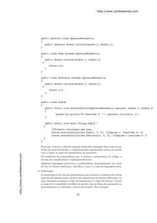 http://www.candidatoreal.com




                                 public abstract class OperacaoMatematica
                                 {
                                    public abstract double calcular(double x, double y);
                                 }

                                 public class Soma extends OperacaoMatematica
                                 {
                                    public double calcular(double x, double y)
                                  {
                                       return x+y;
                                    }
                                 }

                                 public class Subtracao extends OperacaoMatematica
                                 {
                                    public double calcular(double x, double y)
                                  {
                                       return x-y;
                                    }
                                 }

                                 public class Contas
                                 {
                                    public static void mostrarCalculo(OperacaoMatematica operacao, double x, double y)
                                    {
                                            system.out.println("O resultado ´: " + operacao.calcular(x, y);
                                                                            e
                                    }

                                         public static void main( String args[] )
                                     {
                                             //Primeiro calculamos uma soma
                                             Contas.mostrarCalculo(new Soma(), 5, 5); //Imprime o resultado ´: 10
                                                                                                             e
                                             Contas.mostrarCalculo(new Subtracao(), 5, 5); //Imprime o resultado ´: 0
                                                                                                                 e
                                     }
                                 }

                                 Note que, embora o m´todo calcular tenha sido chamado duas vezes no in-
                                                       e
                                 terior de mostrarCalculo, o comportamento apresentado variou de acordo
                                 com a classe ao qual ele representava no momento.
http://www.candidatoreal.com




                                 Os benef´ıcios do polimorﬁsmo s˜o: a clareza e manuten¸˜o do c´digo, a
                                                                a                      ca      o
                                 divis˜o da complexidade e aplica¸˜es ﬂex´
                                      a                          co      ıvies.
                                 Algumas linguagens promovem o polimorﬁsmo principalmente por meio
                                 do uso de classes abstratas e interfaces, como ´ o caso da linguagem Java.
                                                                                e
                               8. Sobrecarga
                                 A sobrecarga ´ um tipo de polimorﬁsmo que permite a existˆncia de v´rios
                                               e                                             e        a
                                 m´todos de mesmo nome, por´m com assinaturas levemente diferentes, ou
                                   e                           e
                                 seja, variando no n´mero e tipo de argumentos e o valor de retorno. Ficar´
                                                    u                                                     a
                                 a cargo de o compilador escolher de acordo com as listas de argumento os
                                 procedimentos ou m´todos a serem executados. Por exemplo:
                                                      e


                                                                 88
 