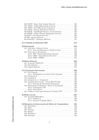 http://www.candidatoreal.com




                                  30.6 HTTP - Hyper Text Transfer Protocol . . . . .            .   .   .   .   .   .   .   .   .   .   294
                                  30.7 SMTP - Simple Mail Transfer Protocol . . . . .           .   .   .   .   .   .   .   .   .   .   299
                                  30.8 POP3 - Post Oﬃce Protocol Version 3 . . . . .            .   .   .   .   .   .   .   .   .   .   301
                                  30.9 IMAP - Internet Mail Access Protocol . . . . .           .   .   .   .   .   .   .   .   .   .   303
                                  30.10LDAP - LightWeight Directory Access Protocol             .   .   .   .   .   .   .   .   .   .   305
                                  30.11SNMP - Simple Network Management Protocol                .   .   .   .   .   .   .   .   .   .   305
                                  30.12FTP - File Transfer Protocol . . . . . . . . . .         .   .   .   .   .   .   .   .   .   .   306
                                  30.13IP - Internet Protocol . . . . . . . . . . . . . .       .   .   .   .   .   .   .   .   .   .   310
                                  30.14TELNET - TELetype NETwork . . . . . . . .                .   .   .   .   .   .   .   .   .   .   311

                               31 O Modelo de Referˆncia OSI
                                                   e                                                                                    314

                               32 Roteamento                                                                                            316
                                  32.1 Link State e Distance Vector . . . . . . . . . .         .   .   .   .   .   .   .   .   .   .   317
                                       32.1.1 Vetor de Distˆncias vs. Estado do Link
                                                           a                                    .   .   .   .   .   .   .   .   .   .   319
                                  32.2 Protocolos de Roteamento . . . . . . . . . . . .         .   .   .   .   .   .   .   .   .   .   320
                                       32.2.1 RIP - Routing Information Protocol . .            .   .   .   .   .   .   .   .   .   .   320
                                       32.2.2 OSPF - Open Shortest Path First . . .             .   .   .   .   .   .   .   .   .   .   320
                                       32.2.3 IGRP e EIGRP . . . . . . . . . . . . . .          .   .   .   .   .   .   .   .   .   .   321

                               33 Redes Ethernet                                                                                        322
                                  33.1 Protocolo CSMA/CD . . . . . . . . . . . . . . . . . . . . . . . .                                322
                                  33.2 Fast Ethernet . . . . . . . . . . . . . . . . . . . . . . . . . . . . .                          323
                                  33.3 Gigabit Ethernet . . . . . . . . . . . . . . . . . . . . . . . . . . .                           324

                               34 Cabeamento Estruturado                                                                                326
                                  34.1 Par Tran¸ado . . . . . . . . . . . . . . . . . . . . .
                                                c                                                       .   .   .   .   .   .   .   .   326
                                       34.1.1 Interferˆncias nos Cabos de Par Tran¸ado .
                                                      e                               c                 .   .   .   .   .   .   .   .   326
                                  34.2 Categorias 5e . . . . . . . . . . . . . . . . . . . . .          .   .   .   .   .   .   .   .   327
                                  34.3 Categoria 6 . . . . . . . . . . . . . . . . . . . . . .          .   .   .   .   .   .   .   .   328
                                  34.4 Categoria 5e vs. Categoria 6 . . . . . . . . . . . .             .   .   .   .   .   .   .   .   328
                                  34.5 Cabea¸˜o Estruturada – Norma EIA/TIA 568 . . .
                                             ca                                                         .   .   .   .   .   .   .   .   329
                                       34.5.1 Sistemas de Cabeamento Estruturado . . .                  .   .   .   .   .   .   .   .   329
                                  34.6 Desempenho do Hardware e Meios de Transmiss˜o       a            .   .   .   .   .   .   .   .   333
                                       34.6.1 Cabeamento UTP . . . . . . . . . . . . . .                .   .   .   .   .   .   .   .   334
                                                     ´
                                       34.6.2 Fibra Optica . . . . . . . . . . . . . . . . .            .   .   .   .   .   .   .   .   335
                                  34.7 C´digo de Cores para Sistemas de Cabe¸˜o UTP .
                                        o                                        ca                     .   .   .   .   .   .   .   .   336

                               35 Redes sem ﬁo                                                              337
                                  35.1 O padr˜o IEEE 802.11 . . . . . . . . . . . . . . . . . . . . . . . . 337
                                              a
http://www.candidatoreal.com




                                       35.1.1 CSMA/CA . . . . . . . . . . . . . . . . . . . . . . . . . . 338
                                       35.1.2 Formato do Quadro 802.11 . . . . . . . . . . . . . . . . . 339

                               36 Elementos de Interconex˜o de Redes
                                                               a                  de    Computadores                                    340
                                  36.1 Repetidores . . . . . . . . . . . . . .    . .   . . . . . . . . . .             .   .   .   .   340
                                  36.2 Hubs . . . . . . . . . . . . . . . . . .   . .   . . . . . . . . . .             .   .   .   .   340
                                  36.3 Switches . . . . . . . . . . . . . . . .   . .   . . . . . . . . . .             .   .   .   .   341
                                  36.4 Bridges . . . . . . . . . . . . . . . .    . .   . . . . . . . . . .             .   .   .   .   342
                                  36.5 Roteadores . . . . . . . . . . . . . .     . .   . . . . . . . . . .             .   .   .   .   342
                                  36.6 Gateways . . . . . . . . . . . . . . .     . .   . . . . . . . . . .             .   .   .   .   343



                                                                        8
 