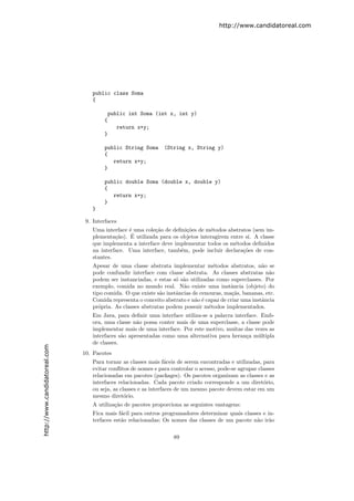http://www.candidatoreal.com




                                   public class Soma
                                   {

                                         public int Soma (int x, int y)
                                        {
                                            return x+y;
                                        }

                                        public String Soma      (String x, String y)
                                        {
                                           return x+y;
                                        }

                                        public double Soma (double x, double y)
                                        {
                                           return x+y;
                                        }
                                   }

                                9. Interfaces
                                   Uma interface ´ uma cole¸˜o de deﬁni¸˜es de m´todos abstratos (sem im-
                                                 e         ca          co        e
                                                  ´
                                   plementa¸˜o). E utilizada para os objetos interagirem entre si. A classe
                                            ca
                                   que implementa a interface deve implementar todos os m´todos deﬁnidos
                                                                                          e
                                   na interface. Uma interface, tamb´m, pode incluir declara¸˜es de con-
                                                                     e                        co
                                   stantes.
                                   Apesar de uma classe abstrata implementar m´todos abstratos, n˜o se
                                                                                    e                   a
                                   pode confundir interface com classe abstrata. As classes abstratas n˜o  a
                                   podem ser instanciadas, e estas s´ s˜o utilizadas como superclasses. Por
                                                                     o a
                                   exemplo, comida no mundo real. N˜o existe uma instˆncia (objeto) do
                                                                        a                  a
                                   tipo comida. O que existe s˜o instˆncias de cenouras, ma¸˜s, bananas, etc.
                                                              a      a                      ca
                                   Comida representa o conceito abstrato e n˜o ´ capaz de criar uma instˆncia
                                                                             a e                        a
                                   pr´pria. As classes abstratas podem possuir m´todos implementados.
                                     o                                            e
                                   Em Java, para deﬁnir uma interface utiliza-se a palavra interface. Emb-
                                   ora, uma classe n˜o possa conter mais de uma superclasse, a classe pode
                                                     a
                                   implementar mais de uma interface. Por este motivo, muitas das vezes as
                                   interfaces s˜o apresentadas como uma alternativa para heran¸a m´ltipla
                                               a                                                c    u
                                   de classes.
http://www.candidatoreal.com




                               10. Pacotes
                                   Para tornar as classes mais f´ceis de serem encontradas e utilizadas, para
                                                                   a
                                   evitar conﬂitos de nomes e para controlar o acesso, pode-se agrupar classes
                                   relacionadas em pacotes (packages). Os pacotes organizam as classes e as
                                   interfaces relacionadas. Cada pacote criado corresponde a um diret´rio,
                                                                                                         o
                                   ou seja, as classes e as interfaces de um mesmo pacote devem estar em um
                                   mesmo diret´rio.
                                                 o
                                   A utiliza¸˜o de pacotes proporciona as seguintes vantagens:
                                            ca
                                   Fica mais f´cil para outros programadores determinar quais classes e in-
                                               a
                                   terfaces est˜o relacionadas; Os nomes das classes de um pacote n˜o ir˜o
                                               a                                                   a     a

                                                                    89
 
