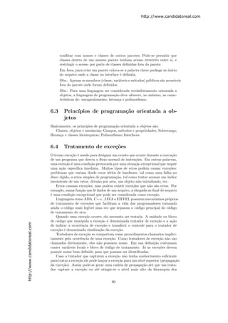 http://www.candidatoreal.com




                                     conﬂitar com nomes e classes de outros pacotes; Pode-se permitir que
                                     classes dentro de um mesmo pacote tenham acesso irrestrito entre si, e
                                     restringir o acesso por parte de classes deﬁnidas fora do pacote.
                                     Em Java, para criar um pacote coloca-se a palavra chave package no in´
                                                                                                          ıcio
                                     do arquivo onde a classe ou interface ´ deﬁnida.
                                                                           e
                                     Obs.: Apenas os membros (classe, vari´veis e m´todos) p´blicos s˜o acess´
                                                                          a        e        u        a       ıveis
                                     fora do pacote onde foram deﬁnidos.
                                     Obs.: Para uma linguagem ser considerada verdadeiramente orientada a
                                     objetos, a linguagem de programa¸˜o deve oferecer, no m´
                                                                       ca                   ınimo, as carac-
                                     ter´
                                        ısticas de: encapsulamento, heran¸a e polimorﬁsmo.
                                                                          c


                               6.3     Princ´ıpios de programa¸˜o orientada a ob-
                                                              ca
                                       jetos
                               Basicamente, os princ´ıpios de programa¸˜o orientada a objetos s˜o:
                                                                      ca                       a
                                  Classes, objetos e instˆncias; Campos, m´todos e propriedades; Sobrecarga;
                                                         a                e
                               Heran¸a e classes hier´rquicas; Polimorﬁsmo; Interfaces.
                                     c               a


                               6.4     Tratamento de exce¸˜es
                                                         co
                               O termo exce¸˜o ´ usado para designar um evento que ocorre durante a execu¸˜o
                                              ca e                                                              ca
                               de um programa que desvia o ﬂuxo normal de instru¸˜es. Em outras palavras,
                                                                                          co
                               uma exce¸˜o ´ uma condi¸˜o provocada por uma situa¸˜o excepcional que requer
                                         ca e              ca                             ca
                               uma a¸˜o espec´
                                      ca        ıﬁca imediata. Muitos tipos de erros podem causar exce¸˜es:    co
                               problemas que variam desde erros s´rios de hardware, tal como uma falha no
                                                                         e
                               disco r´
                                      ıgido, a erros simples de programa¸˜o, tal como tentar acessar um ´
                                                                             ca                              ındice
                               inexistente de um vetor, divis˜o por zero, um objeto n˜o inicializado, etc.
                                                                 a                          a
                                   Erros causam exce¸˜es, mas podem existir exce¸˜es que n˜o s˜o erros. Por
                                                        co                              co         a a
                               exemplo, numa fun¸˜o que lˆ dados de um arquivo, a chegada ao ﬁnal do arquivo
                                                   ca          e
                               ´ uma condi¸˜o excepcional que pode ser considerada como exce¸˜o.
                               e             ca                                                       ca
                                   Linguagens como ADA, C++, JAVA e EIFFEL possuem mecanismos pr´prios        o
                               de tratamento de exce¸˜es que facilitam a vida dos programadores tornando
                                                         co
                               ainda o c´digo mais leg´ uma vez que separam o c´digo principal do c´digo
                                         o                ıvel                             o                  o
                               de tratamento do erro.
                                   Quando uma exce¸˜o ocorre, ela necessita ser tratada. A unidade ou bloco
                                                       ca
                               de c´digo que manipula a exce¸˜o ´ denominada tratador de exce¸˜o e a a¸˜o
                                    o                              ca e                                 ca      ca
http://www.candidatoreal.com




                               de indicar a ocorrˆncia de exce¸˜o e transferir o controle para o tratador de
                                                   e                ca
                               exce¸˜o ´ denominada sinaliza¸˜o da exce¸˜o.
                                    ca e                          ca          ca
                                   Tratadores de exce¸˜o se comportam como procedimentos chamados implici-
                                                        ca
                               tamente pela ocorrˆncia de uma exce¸˜o. Como tratadores de exce¸˜o n˜o s˜o
                                                    e                     ca                             ca a a
                               chamados diretamente, eles n˜o possuem nome. Em sua deﬁni¸˜o costumam
                                                                 a                                    ca
                               conter vari´veis locais e bloco de c´digo de tratamento. J´ as exce¸˜es devem
                                           a                           o                         a       co
                               possuir nome bem deﬁnido para que possam ser identiﬁcadas.
                                   Caso o tratador que capturou a exce¸˜o n˜o tenha conhecimento suﬁciente
                                                                             ca a
                               para tratar a exce¸˜o ele pode lan¸ar a exce¸˜o para um n´ superior (propaga¸˜o
                                                  ca                 c         ca             ıvel                ca
                               da exce¸˜o). Assim pode-se gerar uma cadeia de propaga¸˜o at´ que um trata-
                                       ca                                                       ca  e
                               dor capture a exce¸˜o ou at´ atingir-se o n´
                                                     ca          e                ıvel mais alto da hierarquia dos


                                                                       90
 