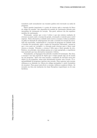 http://www.candidatoreal.com




                               tratadores onde normalmente um tratador padr˜o ser´ executado na sa´ do
                                                                                   a    a                ıda
                               programa.
                                   Outra quest˜o importante ´ o ponto de retorno ap´s a execu¸˜o do bloco
                                               a                 e                        o        ca
                               de c´digo do tratador. Isto depender´ do modelo de continua¸˜o adotado pelo
                                    o                                  a                       ca
                               mecanismo de tratamento de exce¸˜o. Em geral, adota-se um dos seguintes
                                                                     ca
                               modelos de continua¸˜o:
                                                     ca
                                   Termina¸˜o: assume que o erro ´ cr´
                                           ca                          e ıtico e que n˜o existem condi¸˜es de
                                                                                        a               co
                               retornar ao ponto onde a exce¸˜o foi gerada, retornando o controle para o n´
                                                               ca                                            ıvel
                               superior. Nesta alternativa a unidade onde ocorreu a exce¸˜o e todas as unidades
                                                                                           ca
                               na pilha de chamada de subprogramas at´ onde o tratador de exce¸˜o foi execu-
                                                                           e                       ca
                               tado s˜o encerradas, continuando-se a execu¸˜o do programa na unidade onde
                                      a                                        ca
                               o tratador foi encontrado, ap´s a regi˜o de tratamento; Retomada: assume-se
                                                               o        a
                               que o erro pode ser corrigido e a execu¸˜o pode retornar para o bloco onde
                                                                           ca
                               ocorreu a exce¸˜o. Portanto, o retorno ´ feito para o bloco gerador do erro.
                                              ca                            e
                               Embora, em princ´  ıpio, essa solu¸˜o pare¸a ser a mais apropriada, a experiˆncia
                                                                  ca      c                                e
                               tem mostrado que essa alternativa raramente ´ efetiva.
                                                                                 e
                                   Normalmente, as linguagens tˆm adotado o modelo de termina¸˜o. Em Java,
                                                                   e                              ca
                               a exce¸˜o ´ um tipo especial de objeto que ´ criado quando algo sai de errado
                                      ca e                                    e
                               em um programa. Ap´s criar uma exce¸˜o, o ambiente de execu¸˜o envia este
                                                       o                  ca                      ca
                                                                                                      ca ´
                               objeto ao seu programa, numa a¸˜o denominada levantar uma exce¸˜o. E re-
                                                                   ca
                               sponsabilidade do programa capturar esta exce¸˜o. Para capturar uma exce¸˜o
                                                                                  ca                         ca
                               utilizam-se as cl´usulas try (blocos de c´digos protegidos) e catch (tratadores
                                                a                          o
                               de exce¸˜es). Para passar para frente a exce¸˜o, utiliza-se a palavra trhows. As
                                       co                                     ca
                               exce¸˜es em Java s˜o instˆncias da classe Exception (superclasse) ou de suas
                                    co              a      a
                               herdeiras.
http://www.candidatoreal.com




                                                                      91
 
