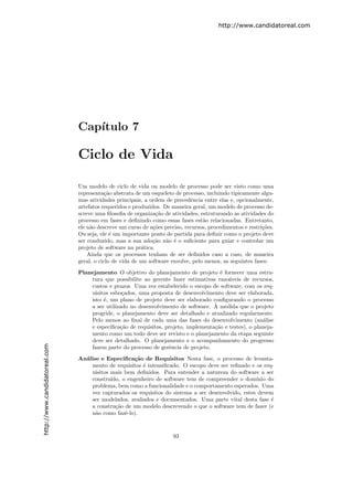 http://www.candidatoreal.com




                               Cap´
                                  ıtulo 7

                               Ciclo de Vida

                               Um modelo de ciclo de vida ou modelo de processo pode ser visto como uma
                               representa¸˜o abstrata de um esqueleto de processo, incluindo tipicamente algu-
                                          ca
                               mas atividades principais, a ordem de precedˆncia entre elas e, opcionalmente,
                                                                             e
                               artefatos requeridos e produzidos. De maneira geral, um modelo de processo de-
                               screve uma ﬁlosoﬁa de organiza¸˜o de atividades, estruturando as atividades do
                                                               ca
                               processo em fases e deﬁnindo como essas fases est˜o relacionadas. Entretanto,
                                                                                  a
                               ele n˜o descreve um curso de a¸˜es preciso, recursos, procedimentos e restri¸˜es.
                                    a                         co                                           co
                               Ou seja, ele ´ um importante ponto de partida para deﬁnir como o projeto deve
                                             e
                               ser conduzido, mas a sua ado¸˜o n˜o ´ o suﬁciente para guiar e controlar um
                                                              ca a e
                               projeto de software na pr´tica.
                                                          a
                                   Ainda que os processos tenham de ser deﬁnidos caso a caso, de maneira
                               geral, o ciclo de vida de um software envolve, pelo menos, as seguintes fases:
                               Planejamento O objetivo do planejamento de projeto ´ fornecer uma estru-
                                                                                      e
                                   tura que possibilite ao gerente fazer estimativas razo´veis de recursos,
                                                                                          a
                                   custos e prazos. Uma vez estabelecido o escopo de software, com os req-
                                   uisitos esbo¸ados, uma proposta de desenvolvimento deve ser elaborada,
                                                c
                                   isto ´, um plano de projeto deve ser elaborado conﬁgurando o processo
                                        e
                                                                                    `
                                   a ser utilizado no desenvolvimento de software. A medida que o projeto
                                   progride, o planejamento deve ser detalhado e atualizado regularmente.
                                   Pelo menos ao ﬁnal de cada uma das fases do desenvolvimento (an´lise a
                                   e especiﬁca¸˜o de requisitos, projeto, implementa¸˜o e testes), o planeja-
                                               ca                                   ca
                                   mento como um todo deve ser revisto e o planejamento da etapa seguinte
                                   deve ser detalhado. O planejamento e o acompanhamento do progresso
http://www.candidatoreal.com




                                   fazem parte do processo de gerˆncia de projeto.
                                                                  e

                               An´lise e Especiﬁca¸˜o de Requisitos Nesta fase, o processo de levanta-
                                 a                  ca
                                   mento de requisitos ´ intensiﬁcado. O escopo deve ser reﬁnado e os req-
                                                        e
                                   uisitos mais bem deﬁnidos. Para entender a natureza do software a ser
                                   constru´ıdo, o engenheiro de software tem de compreender o dom´  ınio do
                                   problema, bem como a funcionalidade e o comportamento esperados. Uma
                                   vez capturados os requisitos do sistema a ser desenvolvido, estes devem
                                   ser modelados, avaliados e documentados. Uma parte vital desta fase ´  e
                                   a constru¸˜o de um modelo descrevendo o que o software tem de fazer (e
                                             ca
                                   n˜o como fazˆ-lo).
                                     a           e



                                                                      93
 