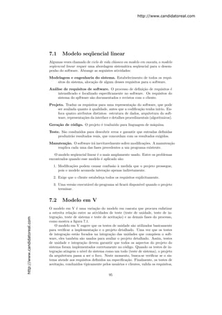 http://www.candidatoreal.com




                               7.1     Modelo seq¨ encial linear
                                                 u
                               Algumas vezes chamado de ciclo de vida cl´ssico ou modelo em cascata, o modelo
                                                                        a
                               seq¨encial linear requer uma abordagem sistem´tica seq¨encial para o desem-
                                  u                                            a       u
                               penho do software. Abrange as seguintes atividades:
                               Modelagem e engenharia do sistema. Estabelecimento de todos os requi-
                                  sitos do sistema, aloca¸˜o de algum desses requisitos para o software.
                                                         ca
                               An´lise de requisitos de software. O processo de deﬁni¸˜o de requisitos ´
                                 a                                                     ca               e
                                   intensiﬁcado e focalizado especiﬁcamente no software. Os requisitos do
                                   sistema do spftware s˜o documentados e revistos com o cliente.
                                                         a
                               Projeto. Traduz os requisitos para uma representa¸˜o do software, que pode
                                                                                   ca
                                   ser avaliada quanto ` qualidade, antes que a codiﬁca¸˜o tenha in´
                                                       a                                ca           ıcio. En-
                                   foca quatro atributos distintos: estrutura de dados, arquitetura do soft-
                                   ware, representa¸˜es da interface e detalhes procedimentais (algoritmicos).
                                                   co
                               Gera¸˜o de c´digo. O projeto ´ traduzido para linguagem de m´quina.
                                   ca      o                e                              a
                               Teste. S˜o conduzidos para descobrir erros e garantir que entradas deﬁnidas
                                       a
                                    produzir˜o resultados reais, que concordam com os resultados exigidos.
                                            a
                               Manuten¸˜o. O software ir´ inevitavelmente sofrer modiﬁca¸˜es. A manuten¸˜o
                                      ca                a                               co             ca
                                  reaplica cada uma das fases precedentes a um programa existente.
                                  O modelo seq¨encial linear ´ o mais amplamente usado. Entre os problemas
                                              u              e
                               encontrados quando esse modelo ´ aplicado s˜o:
                                                                e         a
                                 1. Modiﬁca¸˜es podem causar confus˜o ` medida que o projeto prossegue,
                                            co                       a a
                                    pois o modelo acomoda intera¸˜o apenas indiretamente.
                                                                ca
                                 2. Exige que o cliente estabele¸a todos os requisitos explicitamente.
                                                                c
                                 3. Uma vers˜o execut´vel do programa s´ ﬁcar´ dispon´ quando o projeto
                                              a      a                 o     a       ıvel
                                    terminar.


                               7.2     Modelo em V
                               O modelo em V ´ uma varia¸˜o do modelo em cascata que procura enfatizar
                                                 e           ca
                               a estreita rela¸˜o entre as atividades de teste (teste de unidade, teste de in-
                                              ca
                               tegra¸˜o, teste de sistema e teste de aceita¸˜o) e as demais fases do processo,
                                    ca                                     ca
http://www.candidatoreal.com




                               como mostra a ﬁgura 7.1.
                                   O modelo em V sugere que os testes de unidade s˜o utilizados basicamente
                                                                                     a
                               para veriﬁcar a implementa¸ao e o projeto detalhado. Uma vez que os testes
                                                           c˜
                               de integra¸˜o est˜o focados na integra¸˜o das unidades que comp˜em o soft-
                                          ca     a                    ca                            o
                               ware, eles tamb´m s˜o usados para avaliar o projeto detalhado. Assim, testes
                                               e    a
                               de unidade e integra¸˜o devem garantir que todos os aspectos do projeto do
                                                     ca
                               sistema foram implementados corretamente no c´digo. Quando os testes de in-
                                                                                o
                               tegra¸˜o atingem o n´ do sistema como um todo (teste de sistema), o projeto
                                    ca               ıvel
                               da arquitetura passa a ser o foco. Neste momento, busca-se veriﬁcar se o sis-
                               tema atende aos requisitos deﬁnidos na especiﬁca¸˜o. Finalmente, os testes de
                                                                                  ca
                               aceita¸˜o, conduzidos tipicamente pelos usu´rios e clientes, valida os requisitos,
                                     ca                                    a

                                                                      95
 