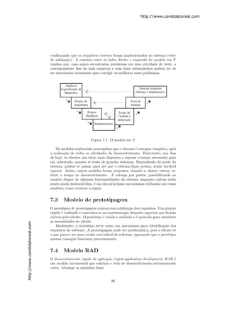 http://www.candidatoreal.com




                               conﬁrmando que os requisitos corretos foram implementados no sistema (teste
                               de valida¸˜o). A conex˜o entre os lados direito e esquerdo do modelo em V
                                        ca            a
                               implica que, caso sejam encontrados problemas em uma atividade de teste, a
                               correspondente fase do lado esquerdo e suas fases subseq¨entes podem ter de
                                                                                        u
                               ser executadas novamente para corrigir ou melhorar esses problemas.




                                                          Figura 7.1: O modelo em V

                                   Os modelos seq¨enciais pressup˜em que o sistema ´ entregue completo, ap´s
                                                   u               o                 e                      o
                               a realiza¸˜o de todas as atividades do desenvolvimento. Entretanto, nos dias
                                        ca
                               de hoje, os clientes n˜o est˜o mais dispostos a esperar o tempo necess´rio para
                                                     a     a                                         a
                               tal, sobretudo, quando se trata de grandes sistemas. Dependendo do porte do
                               sistema, podem se passar anos at´ que o sistema ﬁque pronto, sendo invi´vel
                                                                  e                                       a
                               esperar. Assim, outros modelos foram propostos visando a, dentre outros, re-
                               duzir o tempo de desenvolvimento. A entrega por partes, possibilitando ao
                               usu´rio dispor de algumas funcionalidades do sistema enquanto outras est˜o
                                   a                                                                        a
                               sendo ainda desenvolvidas, ´ um dos principais mecanismos utilizados por esses
                                                            e
                               modelos, como veremos a seguir.


                               7.3     Modelo de prototipagem
                               O paradigma de prototipagem come¸a com a deﬁni¸˜o dos requisitos. Um projeto
                                                                    c              ca
                               r´pido ´ realizado e concentra-se na representa¸˜o daqueles aspectos que ﬁcar˜o
                                a      e                                        ca                              a
                               vis´
                                  ıveis pelo cliente. O prot´tipo ´ criado e avaliado e ´ ajustado para satisfazer
                                                             o    e                     e
                               as necessidades do cliente.
http://www.candidatoreal.com




                                   Idealmente, o prot´tipo serve como um mecanismo para identiﬁca¸˜o dos
                                                       o                                                  ca
                               requisitos do software. A prototipagem pode ser problem´tica, pois o cliente vˆ
                                                                                           a                      e
                               o que parece ser uma vers˜o execut´vel do software, ignorando que o prot´tipo
                                                           a         a                                       o
                               apenas consegue funcionar precariamente.


                               7.4     Modelo RAD
                               O desenvolvimento r´pido de aplica¸ao (rapid application development, RAD ´
                                                   a              c˜                                     e
                               um modelo incremental que enfatiza o ciclo de desenvolvimento extremamente
                               curto. Abrange as seguintes fases:


                                                                       96
 