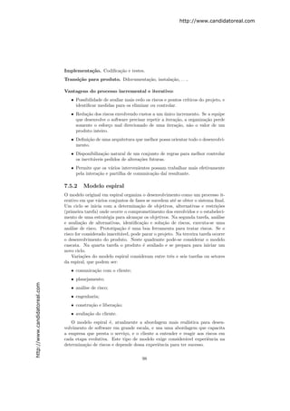 http://www.candidatoreal.com




                               Implementa¸˜o. Codiﬁca¸˜o e testes.
                                         ca          ca
                               Transi¸˜o para produto. Ddocumenta¸˜o, instala¸˜o, . . ..
                                     ca                          ca          ca

                               Vantagens do processo incremental e iterativo:
                                  • Possibilidade de avaliar mais cedo os riscos e pontos cr´
                                                                                            ıticos do projeto, e
                                    identiﬁcar medidas para os eliminar ou controlar.
                                  • Redu¸˜o dos riscos envolvendo custos a um unico incremento. Se a equipe
                                         ca                                     ´
                                    que desenvolve o software precisar repetir a itera¸˜o, a organiza¸˜o perde
                                                                                      ca             ca
                                    somente o esfor¸o mal direcionado de uma itera¸˜o, n˜o o valor de um
                                                     c                                 ca    a
                                    produto inteiro.
                                  • Deﬁni¸˜o de uma arquitetura que melhor possa orientar todo o desenvolvi-
                                         ca
                                    mento.
                                  • Disponibiliza¸˜o natural de um conjunto de regras para melhor controlar
                                                  ca
                                    os inevit´veis pedidos de altera¸˜es futuras.
                                             a                      co
                                  • Permite que os v´rios intervenientes possam trabalhar mais efetivamente
                                                     a
                                    pela intera¸˜o e partilha de comunica¸˜o da´ resultante.
                                               ca                        ca    ı

                               7.5.2    Modelo espiral
                               O modelo original em espiral organiza o desenvolvimento como um processo it-
                               erativo em que v´rios conjuntos de fases se sucedem at´ se obter o sistema ﬁnal.
                                                 a                                     e
                               Um ciclo se inicia com a determina¸˜o de objetivos, alternativas e restri¸˜es
                                                                     ca                                      co
                               (primeira tarefa) onde ocorre o comprometimento dos envolvidos e o estabeleci-
                               mento de uma estrat´gia para alcan¸ar os objetivos. Na segunda tarefa, an´lise
                                                     e              c                                        a
                               e avalia¸˜o de alternativas, identiﬁca¸˜o e solu¸˜o de riscos, executa-se uma
                                        ca                             ca        ca
                               an´lise de risco. Prototipa¸˜o ´ uma boa ferramenta para tratar riscos. Se o
                                  a                         ca e
                               risco for considerado inaceit´vel, pode parar o projeto. Na terceira tarefa ocorre
                                                            a
                               o desenvolvimento do produto. Neste quadrante pode-se considerar o modelo
                               cascata. Na quarta tarefa o produto ´ avaliado e se prepara para iniciar um
                                                                        e
                               novo ciclo.
                                   Varia¸˜es do modelo espiral consideram entre trˆs e seis tarefas ou setores
                                         co                                          e
                               da espiral, que podem ser:
                                  • comunica¸˜o com o cliente;
                                            ca
                                  • planejamento;
http://www.candidatoreal.com




                                  • an´lise de risco;
                                      a
                                  • engenharia;
                                  • constru¸˜o e libera¸˜o;
                                           ca          ca
                                  • avalia¸˜o do cliente.
                                          ca
                                  O modelo espiral ´, atualmente a abordagem mais real´
                                                    e                                      ıstica para desen-
                               volvimento de software em grande escala, e usa uma abordagem que capacita
                               a empresa que presta o servi¸o, e o cliente a entender e reagir aos riscos em
                                                            c
                               cada etapa evolutiva. Este tipo de modelo exige consider´vel experiˆncia na
                                                                                         a           e
                               determina¸˜o de riscos e depende dessa experiˆncia para ter sucesso.
                                        ca                                  e

                                                                      98
 