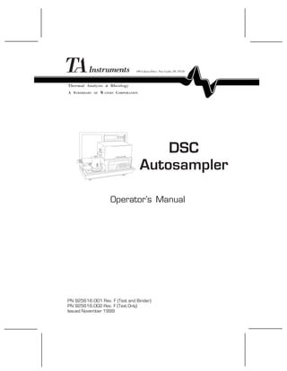 TA INSTRUMENTS DSC AUTOSAMPLER I
DSC
Autosampler
Operator’s Manual
PN 925616.001 Rev. F (Text and Binder)
PN 925616.002 Rev. F (Text Only)
Issued November 1999
Thermal Analysis & Rheology
A SUBSIDIARY OF WATERS CORPORATION
109 Lukens Drive New Castle, DE 19720
 