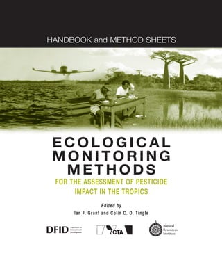 HANDBOOK and METHOD SHEETS
E C O L O G I C A L
M O N I T O R I N G
M E T H O D S
FOR THE ASSESSMENT OF PESTICIDE
IMPACT IN THE TROPICS
Edited by
Ian F. Grant and Colin C. D. Tingle
 