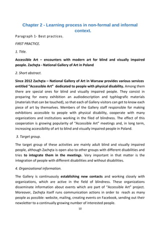 Chapter 2 - Learning process in non-formal and informal
context.
Paragraph 1- Best practices.
FIRST PRACTICE.
1. Title.
Accessible Art – encounters with modern art for blind and visually impaired
people. Zachęta - National Gallery of Art in Poland
2. Short abstract.
Since 2012 Zachęta – National Gallery of Art in Warsaw provides various services
entitled “Accessible Art” dedicated to people with physical disability. Among them
there are special ones for blind and visually impaired people. They consist in
preparing for every exhibition an audiodescription and typhlografic materials
(materials that can be touched), so that each of Gallery visitors can get to know each
piece of art by themselves. Members of the Gallery staff responsible for making
exhibitions accessible to people with physical disability, cooperate with many
organizations and institutions working in the filed of blindness. The effect of this
cooperation is growing popularity of “Accessible Art” meetings and, in long term,
increasing accessibility of art to blind and visually impaired people in Poland.
3. Target group.
The target group of these activities are mainly adult blind and visually impaired
people, although Zachęta is open also to other groups with different disabilities and
tries to integrate them in the meetings. Very important in that matter is the
integration of people with different disabilities and without disabilities.
4. Organizational information.
The Gallery is continuously establishing new contacts and working closely with
organizations, which are active in the field of blindness. These organizations
disseminate information about events which are part of “Accessible Art” project.
Moreover, Zachęta itself runs communication actions in order to reach as many
people as possible: website, mailing, creating events on Facebook, sending out their
newsletter to a continually growing number of interested people.
10
 