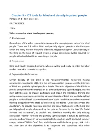 Chapter 5 – ICT tools for blind and visually impaired people.
Paragraph 1- Best practices.
FIRST PRACTICE.
1.Title
Video resume for visual handicapped persons
2. Short abstract
General aim of the video resume is to decrease the unemployment rate of the blind
people. There are 7.4 million blind and partially sighted people in the European
Union and many more in the whole of Europe. Project manager of Latvian Society of
the Blind on the basis of request create a unique consumable (video resume) for
people with visual disabilities to easier get the job.
3. Target group
Blind and visually impaired persons, who are willing and ready to enter the labor
market to work in concrete occupation.
4. Organizational information
Latvian Society of the Blind is the non-governmental, non-profit making
organization, founded in 1926. It is the only organization to represent the interests
of blind and partially sighted people in Latvia. The main objective of the LSB is to
protect and promote the interests of all blind and partially-sighted people. But the
main activities are: to engage, participate and impact the legislation drafting and
policy-making processes concerning various interests of blind and partially-sighted
people at national level, to provide services of social rehabilitation and occupational
training, delegated by the state as foreseen by the decree “On Social Services and
Assistance”. To provide necessary assistive and sonar technology to the blind and
partially-sighted people, delegated by the state as foreseen by the Law “On Social
Services and Assistance”, to publish and distribute monthly the only existing
newspaper “Rosme” for blind and partially-sighted people in Latvia, to contribute,
organize and participate in various social activities such as youth and adult summer
camps, national “White Cane” Day, adult theatre and folk dance groups, folk choirs
etc. Also one of the objectives is to cooperate and coordinate with other
101
 