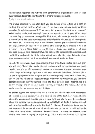 international, regional and national non-governmental organizations and to raise
awareness and promote charity activities among the general public.
5. Good practice description
It’s always beneficial to pre-plan best you can before even setting up a light or
pushing the record button. What type of industry is my primary audience (how
casual or formal, for example)? What points do I want to highlight on my resume?
What kind of outfit am I wearing? These are all questions to ask yourself to make
the recording process more manageable. First, try to trim down your script to about
a minute or so. The best video resumes are under two minutes, so hit main points
and move on. You will only have a few seconds to really get the viewers’ attention
and engage them. Once you have an outline of your script down, practice in front of
a mirror or have a friend listen to you. Getting feedback from another set of eyes
and ears can only help, especially if you’re not used to speaking into a camera. And
don’t think you have to shoot the entire video in one take. It’s perfectly fine to break
your video resume into sections, which will also make it easier to shoot.
In order to create your own video resume, there are a few essential pieces of gear
you will need. The most essential piece of equipment will be your camera. You don’t
need to spend a lot of money on a camera, most cameras now can produce a very
clean image with enough light. Once you have a camera picked out, the next piece
of gear I highly recommend is lights. Natural room lighting can work in some cases,
but for the best results we suggest finding a room with no windows so you can have
complete control over the lighting setup. The final piece of gear I recommend is a
quality microphone or external audio recording device. For the most part, built-in
audio recorders on cameras are very limited.
To create a good and competitive video resume you should start with researches
about that concrete person. There is a need to find all the best characters and skills
about the person and describe them in very light and playful way. Do not forget
about the vacancy you are applying and try to highlight all the best experience and
skills you had and have for now in this field. For the employer is very important to
see what exactly person with visual impairment can do, so you should include in
video also some typhlo techniques demonstrations. To make this current video
where main actor is trying to apply for job as a translator is used such typhlo
102
 