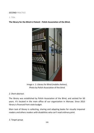 SECOND PRACTICE.
1. Title.
The library for the Blind in Poland – Polish Association of the Blind.
Image n. 1: Library for Blind (mobile shelves).
Photo by Polish Association of the blind
2. Short abstract.
The library was established by Polish Association of the Blind, and existed for 60
years. It’s located in the main office of our organization in Warsaw. Since 2013
library is financed from state budget.
Main task of library is collecting, sharing and adapting books for visually impaired
readers and others readers with disabilities who can’t read ordinary print.
3. Target group.
104
 