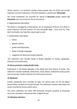Library mission is to promote reading among people who are blind and visually
impaired. Currently collections in the brail alphabet is used by over 630 people.
The rental audiobooks are recorded for almost 5 thousand people. Nearly 2,5
thousands users has account in the on-line library.
4. Organizational information.
The library is managed by a blind person. On 21 employees of library 14 is blind or
visual impaired. Full-time workers are also two guide dogs – Focus and Via. They
don't lend books, but help their owners get to work
5. Good practice-description.
• fiction,
• popular science,
• guides and dictionaries,
• books in foreign languages,
• magazines for blind and visually impaired.
The collections also includes books in Braille alphabet on history, geography,
literature and mathematics.
➜ Library promotes reading Braille books
Publications in the Braille alphabet is the oldest and most diverse of books. This
collections includes textbooks, dictionaries, maps, atlases, nineteenth century prints
and manuscripts. Braille collection has 50 thousand volumes.
➜ Adiobooks
Initially audiobooks were recorded on tape. For several years on CD and digital
format (Daisy standard and Czytak format). This collections includes radio plays and
novels recorded by famous polish actors.
The entire collections has about 500 thousands compact cassettes, 6 thousands
music disc and about 7 thousands titles in digital format.
➜ Collections divisions:
105
 