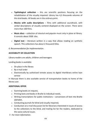 • Typhlological collection – this are scientific positions focusing on the
rehabilitation of the visually impaired. Library has 4,5 thousands volumes of
this kind books. All books are in the ordinary print.
• Movies with audio descriptions – films with additional soundtrack, with
verbal descriptions of visually contend displayed on the screen. There were
more than 100 films.
• Music discs – collection of classical and popular music only in place at library.
It consists about 3500 disc.
• Digital text – literature written in a way that allows reading on synthetic
speech. This collections has about 2 thousand titles.
6. Recommendation for implementation.
ACCESIBILITY OF COLLECTION
Library readers are adults, children and teenagers
Lending books is available:
• On place in the library
• By e-mail order
• Electronically by authorized remote access to digital interlibrary online loan
service
In Warsaw there is also available service of transportation books to home of the
library user.
ADDITIONAL OFFER:
• Scanning books on request,
• Printing texts and books in Braille to individual needs,
• Writing transcriptions for public institutions – conversions of text into Braille
alphabet,
• Conducting journals for blind and visually impaired,
• Conduction an e-mail discussion list for librarians interested in issues of access
to the collections to the blind, and mailing list for the readers, dedicated to
the socio-cultural issues.
7. For more information.
106
 