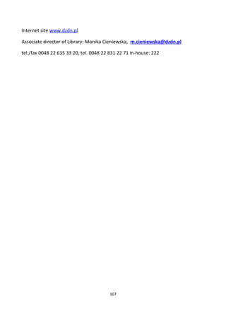 Internet site www.dzdn.pl
Associate director of Library: Monika Cieniewska, m.cieniewska@dzdn.pl
tel./fax 0048 22 635 33 20, tel. 0048 22 831 22 71 in-house: 222
107
 
