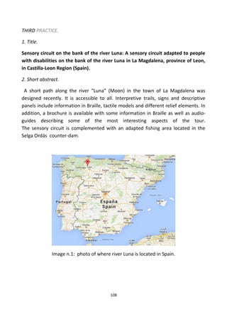 THIRD PRACTICE.
1. Title.
Sensory circuit on the bank of the river Luna: A sensory circuit adapted to people
with disabilities on the bank of the river Luna in La Magdalena, province of Leon,
in Castilla-Leon Region (Spain).
2. Short abstract.
A short path along the river “Luna” (Moon) in the town of La Magdalena was
designed recently. It is accessible to all. Interpretive trails, signs and descriptive
panels include information in Braille, tactile models and different relief elements. In
addition, a brochure is available with some information in Braille as well as audio-
guides describing some of the most interesting aspects of the tour.
The sensory circuit is complemented with an adapted fishing area located in the
Selga Ordás counter-dam.
Image n.1: photo of where river Luna is located in Spain.
108
 