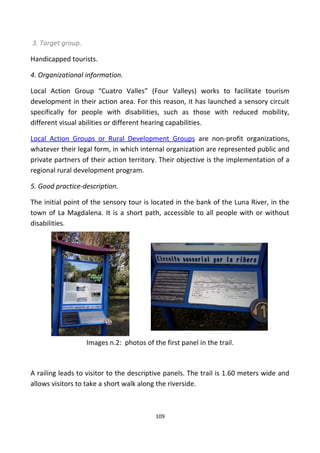 3. Target group.
Handicapped tourists.
4. Organizational information.
Local Action Group “Cuatro Valles” (Four Valleys) works to facilitate tourism
development in their action area. For this reason, it has launched a sensory circuit
specifically for people with disabilities, such as those with reduced mobility,
different visual abilities or different hearing capabilities.
Local Action Groups or Rural Development Groups are non-profit organizations,
whatever their legal form, in which internal organization are represented public and
private partners of their action territory. Their objective is the implementation of a
regional rural development program.
5. Good practice-description.
The initial point of the sensory tour is located in the bank of the Luna River, in the
town of La Magdalena. It is a short path, accessible to all people with or without
disabilities.
Images n.2: photos of the first panel in the trail.
A railing leads to visitor to the descriptive panels. The trail is 1.60 meters wide and
allows visitors to take a short walk along the riverside.
109
 