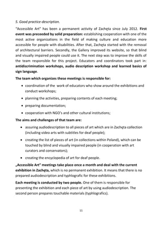 5. Good practice-description.
“Accessible Art” has been a permanent activity of Zachęta since July 2012. First
event was preceeded by solid preparation: establishing cooperation with one of the
most active organizations in the field of making culture and education more
accessible for people with disabilities. After that, Zachęta started with the removal
of architectural barriers. Secondly, the Gallery improved its website, so that blind
and visually impaired people could use it. The next step was to improve the skills of
the team responsible for this project. Educators and coordinators took part in:
antidiscrimination workshops, audio description workshop and learned basics of
sign language.
The team which organizes these meetings is responsible for:
• coordination of the work of educators who show around the exhibitions and
conduct workshops;
• planning the activities, preparing contents of each meeting;
• preparing documentation;
• cooperation with NGO’s and other cultural institutions;
The aims and challenges of that team are:
• assuring audiodescription to all pieces of art which are in Zachęta collection
(including video arts with subtitles for deaf people);
• creating the list of pieces of art (in collections within Poland), which can be
touched by blind and visually impaired people (in cooperation with art
curators and conservators);
• creating the encyclopedia of art for deaf people.
„Accessible Art” meetings take place once a month and deal with the current
exhibition in Zachęta, which is no permanent exhibition. It means that there is no
prepared audiodescription and typhlografic for these exhibitions.
Each meeting is conducted by two people. One of them is responsible for
presenting the exhibition and each piece of art by using audiodescription. The
second person prepares touchable materials (typhlografics).
11
 