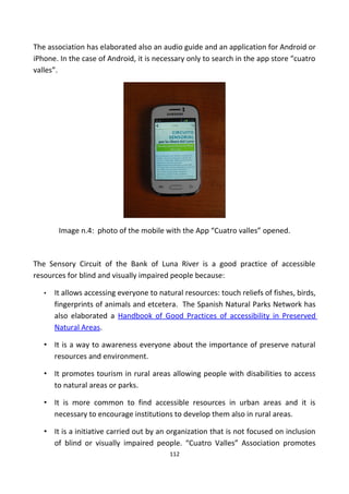 The association has elaborated also an audio guide and an application for Android or
iPhone. In the case of Android, it is necessary only to search in the app store “cuatro
valles”.
Image n.4: photo of the mobile with the App “Cuatro valles” opened.
The Sensory Circuit of the Bank of Luna River is a good practice of accessible
resources for blind and visually impaired people because:
• It allows accessing everyone to natural resources: touch reliefs of fishes, birds,
fingerprints of animals and etcetera. The Spanish Natural Parks Network has
also elaborated a Handbook of Good Practices of accessibility in Preserved
Natural Areas.
• It is a way to awareness everyone about the importance of preserve natural
resources and environment.
• It promotes tourism in rural areas allowing people with disabilities to access
to natural areas or parks.
• It is more common to find accessible resources in urban areas and it is
necessary to encourage institutions to develop them also in rural areas.
• It is a initiative carried out by an organization that is not focused on inclusion
of blind or visually impaired people. “Cuatro Valles” Association promotes
112
 