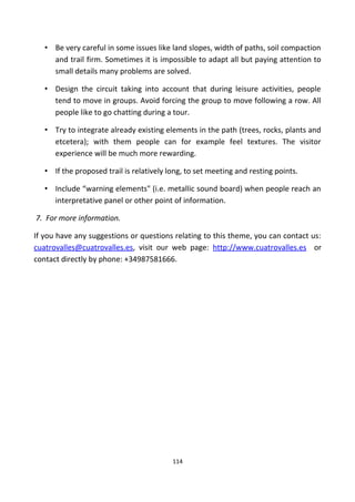 • Be very careful in some issues like land slopes, width of paths, soil compaction
and trail firm. Sometimes it is impossible to adapt all but paying attention to
small details many problems are solved.
• Design the circuit taking into account that during leisure activities, people
tend to move in groups. Avoid forcing the group to move following a row. All
people like to go chatting during a tour.
• Try to integrate already existing elements in the path (trees, rocks, plants and
etcetera); with them people can for example feel textures. The visitor
experience will be much more rewarding.
• If the proposed trail is relatively long, to set meeting and resting points.
• Include “warning elements" (i.e. metallic sound board) when people reach an
interpretative panel or other point of information.
7. For more information.
If you have any suggestions or questions relating to this theme, you can contact us:
cuatrovalles@cuatrovalles.es, visit our web page: http://www.cuatrovalles.es or
contact directly by phone: +34987581666.
114
 