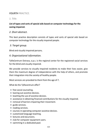 FOURTH PRACTICE.
1. Title.
List of types and sorts of special aids based on computer technology for the
seeing-impaired.
2. Short abstract.
This best practice description consists of types and sorts of special aids based on
computer technology for the visually impaired people.
3. Target group.
Blind and visually impaired persons.
4. Organizational information.
TyfloCentrum Ostrava, o.p.s. is the regional center for the registered social services
for the blind and visually impaired.
We provide services to visually impaired residents to make their lives easier, give
them the maximum degree of independence with the help of others, and promote
their integration into the society of healthy people.
Most services are provided to them from the age of 7.
What do the Tyflocentrum offer?
• free social counseling.
• loaning out assistive devices.
• teaching the use of assistive devices.
• assistance in obtaining financial contributions for the visually impaired.
• removal of barriers impairing their movement.
• guide services.
• reading services.
• courses in operating computer-assistive devices.
• customized language teaching.
• lectures and excursions.
• club for computer equipment users.
• swimming in a dedicated pool.
115
 