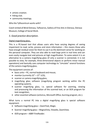 • artistic creation.
• hiking club.
• community meetings.
Who the Tyflocentrum works with?
Czech United of Blind Ostrava, Tyfloservis, Gallery of Fine Arts in Ostrava, Ostrava
Museum, College of Social Work.
5. Good practice-description.
Digital magnifying glass.
This is a PC-based tool that allows users who have varying degrees of seeing
impairment to read, write, process and store information – this means those who
have enough residual vision for them to use it as the dominant sense for working on
the personal computer. They are also able to read large print in real time and can
even easily navigate text and pictures at high magnification. To some extent it is an
alternative to a camera magnifying glass (if only a scanner is connected, it is not
possible to view, for example, three-dimensional objects or perform minor manual
operations) and basically uses computer technology to “simulate” several functions
of the camera magnifying glass.
The equipment consists of:
• basic units – PC, normal keyboard and mouse,
• monitor (currently 22” – 27” LCD),
• scanner or camera magnifying glass,
• magnifying glass software (magnifying program working within the PC
operating system),
• scanner magnifying glass, i.e. special software for zooming, viewing
and processing the information of the scanned text, or an OCR program for
text recognition,
• other essential software (antivirus, Microsoft Office, burning program, etc.).
What turns a normal PC into a digital magnifying glass is special software
equipment.
• Software magnifying glass – ZoomText, Magic.
• Scanner magnifying glass – MagnaVista, Viewdio, ZoomView.
• OCR program – ABBY FineReader.
116
 