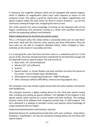 If necessary, the magnifier software utility can be equipped with speech support,
which in addition to magnification offers basic voice response to events on the
computer screen. This option is good for clients who use higher magnification and
speech support makes the work easier for them in certain situations – e.g. for the
continuous reading of longer text, navigating the menu or text.
This utility requires the active knowledge of writing on the keyboard with all ten
fingers, professional and vocational training at a center with qualified instructors
and the corresponding software and hardware.
Digital reading device for the blind with speech output.
This is a PC-based utility that allows blind or practically blind users to read black-
print texts, work with the Internet, write, process and store information. They are
users who are not able to recognize individual letters, either enlarged or color-
matched, on the screen in reasonably real time.
It is a tool good for users that have lost their vision or a substantial part of it in the
course of life, who have already learned to read Braille for the blind fast enough and
are dependent only on speech output. The tool consists of:
• Basic units – PC, normal keyboard.
• Monitor (22” LCD sufficient).
• Scanner.
• Speech output, i.e. Screen Reader and voice synthesis to access the events on
the screen – Screen Reader (Jaws, WinMonitor).
• OCR program for recognizing printed text – ABBY FineReader.
• Other necessary software (MS Office, antivirus burning program, etc.).
The computer must also include a good sound card and active speaker connections
with headphones.
The computer becomes a digital reading device for the blind with speech output
after installing and setting up special software. The highlight of the program is the
speech output, which consists of a screen reader and voice synthesis. The readings
function comes from software that recognizes printed text, an OCR program. This
aid is delivered in a desktop or portable version and requires active knowledge of
using a keyboard with ten fingers.
Professional demonstration and training is required.
Dedicated devices for reading black-printed texts with voice synthesis - Auto-Lektor,
ReadEasy+, ClearReader+ can also be considered reading devices for the blind with
speech output.
117
 