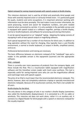 Digital notepad for seeing-impaired people with speech output or Braille display.
This intensive electronic tool is used by all blind and practically blind people and
those with severely impaired vision or seriously limited vision. It is particularly good
for pupils, students and some occupations. It is important wherever working with
information must be done promptly. This tool makes it easy to enter information, do
word processing, record and search for telephone numbers, and print needed
material when connected to a printer. It is only available in the portable version and
is equipped with speech output or a software magnifier, perhaps a braille display,
normal or braille keyboard, and software for processing and storing information.
It can be special equipment or an “adapted” laptop. Adapting the laptop consists of
equipping it with at least speech output or magnifying software.
Such special equipment has a number of nice features for blind users. In addition to
long operation without the need for charging, they typically have a user-friendly
environment, a normal or braille keyboard, or output in Braille, simplified control,
and so on.
Professional demonstration and training are necessary.
The basic difference between an electronic notepad of the “notebook” type and a
reader in the portable version is the equipment (scanner) and the appropriate
software.
IPad – notepad.
There is currently ever more awareness of products from the company Apple, and
these include the iPad. This is a touchscreen tablet equipped with magnification
software and the VoiceOver screen reader with Czech voice synthesis. This tool is
especially useful for seeing-impaired users who can use the magnification offered
and read longer texts with speech support.
The price of an iPad is much lower than the recommended electronic notepads. This
device, however, does not completely substitute a laptop or specially manufactured
electronic notepads. Because of its touchscreen controls, the iPad is not suitable for
all users.
Braille display for the blind.
The only device in this category of aids in our market is Braille Display (sometimes
also called the Braille/tactile display/viewer). It is connected to a PC via cable or
wirelessly. This intensive aid does not work alone, rather it is an auxiliary aid. It
connects to a Digital Reader for blind people with a speech or electronic notepad for
the visually impaired.
118
 