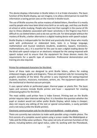 This device displays information in Braille letters in 6 or 8-dot characters. The basic
function of the Braille display, we can imagine, is to allow a blind person to read the
information a seeing person sees on the monitor in Braille touch.
The use of Braille assumes the active mastery of dotted letters, therefore it is mostly
used by people who have been blind since birth or an early age, and they use Braille
at school or while studying. People who have lost their eyesight in the course of life
due to illness (diabetes associated with lower sensitivity in the fingers) may find it
difficult to use dotted letters and so do not use this aid. For blind people without the
mastery of Braille, a better alternative is a digital reading device with speech output.
Braille Display is indispensable for the blind and practically blind, those who mostly
work with professional or elaborated texts, texts in a foreign language,
mathematical and musical notations (students, academics, lawyers, translators,
mathematicians, etc.). It is essential for the user to own a digital reading device for
the blind with speech output or an electronic notepad for the seeing-impaired with
speech output and to ensure that the equipment for these devices meets the
requirements for a specific type of connection. Professional demonstration and
training are also required.
Printer for embossed characters for the blind.
Some of these tools are designed to print Braille letters, others for making
embossed images, graphs and diagrams. These are important aids for increasing the
graphic sensibility of the blind. The printer is very important for seeing-impaired
students, teachers, musicians, translators, writers, etc. The equipment operates on
the mechanical or thermal-vacuum principle.
It uses special whole or perforated paper, thermal paper or plastic film. The basic
types and versions include Braille printer and fuser – equipment for creating
embossed graphics for the blind.
The most widely used printer here is Index Everest. Printing text on the Braille
printer requires labor-intensive editing first. It is therefore the question whether the
pupil or student would not rather prefer Braille Display, which today is cheaper,
does not require any editing of the text or special consumables, is easily portable
and is not noisy (unlike the Braille printer).
Electronic communication aids for the blind and deafblind – mobile phone.
There are currently two solutions to make work possible using a mobile phone. The
first consists of a complete sound system using a screen reader like MobileSpeak or
Talks and the Eliška voice synthesis. They voice not only all common functions of the
phone, including battery and signal status, caller ID, working with the Phonebook,
119
 