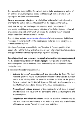 This is usually a student of Fine Arts, who is able to find a way to present a piece of
art for blind or visually impaired people and has enough skills to create it. Each
typhlografic has to be sized and convex.
Zachęta also engages volunteers , who help blind and visually impaired people in
arriving to the Gallery from their houses or from the stops near the Gallery.
Until now, Zachęta has been organizing meetings which concentrated on
interpreting exhibitions and permanent collection of the Gallery but soon, they will
organize meetings with artist which will enable the blind and visually impaired
people closer contact with art and its creators
There is also a website: www.otwartazacheta.art.pl where people can find Gallery
resources, documentation from the meetings and materials about exhibitions in
form of audiodescription.
Members of the team responsible for the “Acessible Art” meetings claim that
people who visit the Gallery for the first time are very interested in Zachęta’s actions
and appear in the next meeting/workshops organized by Zachęta.
Special attention is paid to the way the people who run the meetings are prepared
for the cooperation with visually disabled people. They get a lot of knowledge
about this specific kind of disability, about audiodescription and openness to the
needs of a group.
6. Recommendation for implementation.
• Listening to people’s needs/demands and responding to them. The most
frequent questions regard insufficient information on the website, a person
needs to be accompanied by someone in order to arrive to the gallery.
Zachęta responds to this kind of demands. This tasks aren’t expensive and
their fulfilling makes art and this kind of meetings more accessible.
• Preparation of suitable program of the meeting, in which there is enough
time to discuss each issue with the participants and to use typhlografics and
audiodecriptions.
• Cooperation with other institutions, which are active in common field, so
that you can count on mutuality in activities, e.g. using special equipment
which you can borrow from others to prepare materials.
12
 